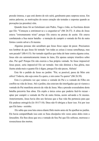 pressão intensa, o que está dentro de nós sairá, geralmente para surpresa nossa. Em
outras palavras, as motivações do nosso coração são testadas e expostas quando as
provações (as pressões) vêm.
Quando Jesus foi ao Getsêmani com Pedro, Tiago e João, as Escrituras dizem
que Ele: "Começou a entristecer-se e a angustiar-se" (Mt 26:37). A alma de Jesus
estava "extremamente triste" porque Ele estava na prensa de azeite. Ele estava
combatendo a Sua maior batalha - a tentação de cumprir a vontade do Pai de outra
forma e assim salvar a Si mesmo.
Algumas pessoas não acreditam que Jesus fosse capaz de pecar. Precisamos
nos lembrar de que Jesus foi tentado "em todas as coisas à nossa semelhança, mas
sem pecado" (Hb 4:15). Ser tentado significa que tinha de lutar contra alguma coisa.
Jesus não era automaticamente imune às lutas, Ele apenas sempre triunfava sobre
elas. Por quê? Porque Ele não exercia a Sua própria vontade. Se fosse impossível
Jesus pecar, seria impossível Ele ser tentado. Isto não diminui a Sua glória, mas
ilustra ainda mais o quanto Ele é digno, porque Ele não pecou. Aleluia!
Este foi o pedido de Jesus no jardim: "Pai, se possível, passe de Mim este
cálice! Todavia, não seja como Eu quero, e sim como Tu queres" (Mt 26:39).
Esta é a primeira vez que vemos a vontade do Pai e a vontade do Filho em
conflito na vida de Jesus. Até o jardim, elas estavam tão interligadas que só víamos a
vontade do Pai manifesta através da vida de Jesus. Mas a pressão avassaladora desta
batalha percorria Sua alma. Ela expôs a única coisa que poderia fazê-lo recuar -
optar por cumprir a vontade do Pai de outra forma, assim salvando a Si mesmo.
Anteriormente, Jesus havia dito aos fariseus que a Sua vida lhe pertencia para que
Ele pudesse entregá-la (Jo 10:17-18). Deus não O obrigou a fazer isso. Foi por isso
que Ele lutou - sozinho.
Ele sabia que essa luta estava diante Dele muito antes de Se ajoelhai no jardim.
Ele havia compartilhado isso com os Seus discípulos três vezes antes deles irem a
Jerusalém. Ele lhes disse que era a vontade do Seu Pai que Ele sofresse, morresse e
ressuscitasse dos mortos.
 