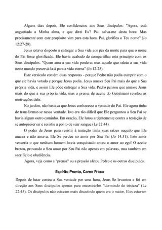 Alguns dias depois, Ele confidenciou aos Seus discípulos: "Agora, está
angustiada a Minha alma, e que direi Eu? Pai, salva-me desta hora: Mas
precisamente com este propósito vim para esta hora. Pai, glorifica o Teu nome" (Jo
12:27-28).
Jesus estava disposto a entregar a Sua vida aos pés da morte para que o nome
do Pai fosse glorificado. Ele havia acabado de compartilhai este princípio com os
Seus discípulos. "Quem ama a sua vida perde-a; mas aquele que odeia a sua vida
neste mundo preservá-la-á para a vida eterna" (Jo 12:25).
Este versículo contém duas respostas - porque Pedro não podia cumprir com o
que ele havia votado e porque Jesus podia. Jesus amava Seu Pai mais do que a Sua
própria vida, e assim Ele pôde entregar a Sua vida. Pedro pensou que amasse Jesus
mais do que a sua própria vida, mas a prensa de azeite do Getsêmani revelou as
motivações dele.
No jardim, não bastava que Jesus conhecesse a vontade do Pai. Ele agora tinha
de transformar-se nessa vontade. Isto era tão difícil que Ele perguntou a Seu Pai se
havia algum outro caminho. Em oração, Ele lutou ardentemente contra a tentação de
se autopreservar e resistiu a ponto de suar sangue (Lc 22:44).
O poder de Jesus para resistir à tentação tinha suas raízes naquilo que Ele
amava e não amava. Ele Se perdeu no amor por Seu Pai (Jo 14:31). Este amor
venceria o que nenhum homem havia conquistado antes: o amor ao ego! O azeite
brotou, provando o Seu amor por Seu Pai não apenas em palavras, mas também em
sacrifício e obediência.
Agora, veja como a "prensa" ou a pressão afetou Pedro e os outros discípulos.
Espírito Pronto, Carne Fraca
Depois de lutar contra a Sua vontade por uma hora, Jesus Se levantou e foi em
direção aos Seus discípulos apenas para encontrá-los "dormindo de tristeza" (Lc
22:45). Os discípulos não estavam mais discutindo quem era o maior. Eles estavam
 