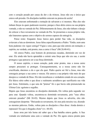com o coração pesado por causa da dor e da tristeza. Jesus não era o único que
estava sob pressão. Os discípulos também estavam na prensa de azeite!
Eles estavam enfrentando a tentação de salvarem a si mesmos. Mas eles não
tinham forças às quais pudessem recorrer, porque o foco deles estava na sua própria
vontade, e não na vontade do Pai. Diferentemente de Jesus, eles não tinham o desejo
de colocar o foco novamente na vontade do Pai. Se prezarmos a nossa própria vida,
não lutaremos apenas com o objetivo de sermos capazes de entregá-la.
Pense nisto: Enquanto Jesus lutava para perder Sua vida, os discípulos
evitavam a luta ao dormirem. Jesus falou especificamente a Pedro: "Então, nem uma
hora pudestes vós vigiar comigo? Vigiai e orai, para que não entreis em tentação; o
espírito, na verdade, está pronto, mas a carne é fraca" (Mt 26:40-41).
Ali estava Pedro, esse homem de promessas ousadas, dormindo em vez de
orar. Ele ainda não havia aprendido a extrair uma força que não era sua, e assim
protegeu o que pensava ser a sua força dormindo.
O nosso espírito, o nosso coração, pode estar pronto, mas a nossa carne
sempre procurará se proteger. Consequentemente, se a nossa carne não for
crucificada, daremos a ela o que ela quer. Pedro queria ser fiel a Jesus, mas não
conseguiu porque a sua carne o venceu. Ele amava a sua própria vida mais do que
desejava a vontade de Deus. Ele não reconheceu o verdadeiro estado do seu coração.
Ele falava sério sobre o que disse e realmente acreditava que sacrificaria sua vida
por Jesus. Entretanto, o que saiu da "prensa" foi o que havia sido prenunciado na
Ultima Ceia: egoísmo e orgulho.
Depois que Jesus encontrou os discípulos dormindo, Ele voltou pela segunda vez
para orar. Quando voltou, encontrou-os dormindo novamente, pois "seus olhos
estavam pesados" (Mt 26:43). Mesmo depois que Jesus os advertiu, eles não
conseguiram despertar. "Deixando-os novamente, foi orar pela terceira vez, dizendo
as mesmas palavras. Então, voltou pata os discípulos e lhes disse: Ainda dormis e
repousais! Eis que é chegada a hora" (vv. 44-45).
Jesus orou por três horas até saber que a Sua batalha estava ganha. A Sua
vontade era totalmente uma com a vontade do Pai. Ele agora estava pronto para
 