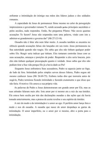 enfrentar a intimidação do inimigo nas mãos dos líderes judeus e dos soldados
romanos.
A capacidade de Jesus de permanecer firme mesmo no calor da perseguição
impressionou o governador romano."E, sendo acusado pelos principais sacerdotes e
pelos anciãos, nada respondeu. Então, lhe perguntou Pilatos: Não ouves quantas
acusações Te fazem? Jesus não respondeu nem uma palavra, vindo com isto a
admirar-se grandemente o governa dor" (Mt 27:12-14).
Ousadia não é falar alto nem falar muito. A ousadia também se encontra no
silêncio quando acusações falsas são lançadas em seu rosto. Jesus permaneceu na
Sua autoridade quando não reagiu. Ele sabia que eles não tinham qualquer poder
sobre Ele. Reagir seria indicar que tinham. Eles tentaram controlar Jesus com as
suas acusações, ameaças e posições de poder. Responder a eles seria loucura, pois
eles não tinham qualquer preocupação quanto à verdade. Jesus sabia que eles não
podiam tirar a Sua vida porque Ele já a havia dado ao Pai!
Enquanto Jesus enfrentava Seus acusadores, Pedro se aquecia junto ao fogo,
do lado de fora. Intimidado pelos simples servos desses líderes, Pedro negou até
mesmo conhecer Jesus (Mt 26:69-75). Embora tenha dito que morreria antes de
negá-lo, Pedro terminou ficando intimidado e fazendo exatamente o que disse que
não faria. O motivo: Ele amava a sua própria vida.
As palavras de Pedro a Jesus demonstraram um grande amor por Ele, mas as
suas atitudes falaram mais alto. liste amor por si mesmo era a raiz da sua timidez.
Ela estava bem oculta por trás das declarações ousadas e das ações que ele havia
tomado anteriormente, mas a prensa de azeite revelou o seu espírito de timidez.
A raiz do medo e da intimidação é o amor ao ego. O perfeito amor lança fora o
medo e nos dá ousadia. A ousadia que nasce do amor despedaça as garras da
intimidação. O amor imperfeito, ou o amor por si mesmo, abre a porta para a
intimidação.
 