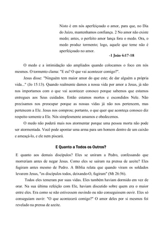 Nisto é em nós aperfeiçoado o amor, para que, no Dia
do Juízo, mantenhamos confiança. 2 No amor não existe
medo; antes, o perfeito amor lança fora o medo. Ora, o
medo produz tormento; logo, aquele que teme não é
aperfeiçoado no amor.
-1 João 4:17-18
O medo e a intimidação são ampliados quando colocamos o foco em nós
mesmos. O tormento clama: "E eu? O que vai acontecer comigo?".
Jesus disse: "Ninguém tem maior amor do que este; de dar alguém a própria
vida..." (Jo 15:13). Quando realmente damos a nossa vida por amor a Jesus, já não
nos importamos com o que vai acontecer conosco porque sabemos que estamos
entregues aos Seus cuidados. Então estamos mortos e escondidos Nele. Não
precisamos nos preocupar porque as nossas vidas já não nos pertencem, mas
pertencem a Ele. Jesus nos comprou; portanto, o que quer que aconteça conosco diz
respeito somente a Ele. Nós simplesmente amamos e obedecemos.
O medo não poderá mais nos atormentar porque uma pessoa morta não pode
ser atormentada. Você pode apontar uma arma para um homem dentro de um caixão
e ameaçá-lo, e ele nem piscará.
E Quanto a Todos os Outros?
E quanto aos demais discípulos? Eles se uniram a Pedro, confessando que
morreriam antes de negar Jesus. Como eles se saíram na prensa de azeite? Eles
fugiram antes mesmo de Pedro. A Bíblia relata que quando viram os soldados
levarem Jesus, "os discípulos todos, deixando-O, fugiram" (Mt 26:56).
Todos eles temeram por suas vidas. Eles também haviam dormido em vez de
orar. Na sua última refeição com Ele, haviam discutido sobre quem era o maior
entre eles. Era como se não estivessem ouvindo ou não conseguissem ouvir. Eles só
conseguiam ouvir: "O que acontecerá comigo?" O amor deles por si mesmos foi
revelado na prensa de azeite.
 