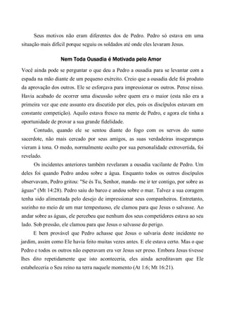 Seus motivos não eram diferentes dos de Pedro. Pedro só estava em uma
situação mais difícil porque seguiu os soldados até onde eles levaram Jesus.
Nem Toda Ousadia é Motivada pelo Amor
Você ainda pode se perguntar o que deu a Pedro a ousadia para se levantar com a
espada na mão diante de um pequeno exército. Creio que a ousadia dele foi produto
da aprovação dos outros. Ele se esforçava para impressionar os outros. Pense nisso.
Havia acabado de ocorrer uma discussão sobre quem era o maior (esta não era a
primeira vez que este assunto era discutido por eles, pois os discípulos estavam em
constante competição). Aquilo estava fresco na mente de Pedro, e agora ele tinha a
oportunidade de provar a sua grande fidelidade.
Contudo, quando ele se sentou diante do fogo com os servos do sumo
sacerdote, não mais cercado por seus amigos, as suas verdadeiras inseguranças
vieram à tona. O medo, normalmente oculto por sua personalidade extrovertida, foi
revelado.
Os incidentes anteriores também revelaram a ousadia vacilante de Pedro. Um
deles foi quando Pedro andou sobre a água. Enquanto todos os outros discípulos
observavam, Pedro gritou: "Se és Tu, Senhor, manda- me ir ter contigo, por sobre as
águas" (Mt 14:28). Pedro saiu do barco e andou sobre o mar. Talvez a sua coragem
tenha sido alimentada pelo desejo de impressionar seus companheiros. Entretanto,
sozinho no meio de um mar tempestuoso, ele clamou para que Jesus o salvasse. Ao
andar sobre as águas, ele percebeu que nenhum dos seus competidores estava ao seu
lado. Sob pressão, ele clamou para que Jesus o salvasse do perigo.
E bem provável que Pedro achasse que Jesus o salvaria deste incidente no
jardim, assim como Ele havia feito muitas vezes antes. E ele estava certo. Mas o que
Pedro e todos os outros não esperavam era ver Jesus ser preso. Embora Jesus tivesse
lhes dito repetidamente que isto aconteceria, eles ainda acreditavam que Ele
estabeleceria o Seu reino na terra naquele momento (At 1:6; Mt 16:21).
 