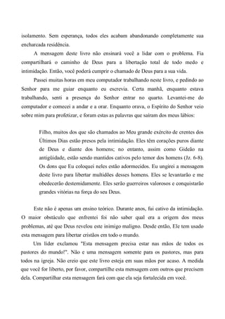 isolamento. Sem esperança, todos eles acabam abandonando completamente sua
encharcada residência.
A mensagem deste livro não ensinará você a lidar com o problema. Fia
compartilhará o caminho de Deus para a libertação total de todo medo e
intimidação. Então, você poderá cumprir o chamado de Deus para a sua vida.
Passei muitas horas em meu computador trabalhando neste livro, e pedindo ao
Senhor para me guiar enquanto eu escrevia. Certa manhã, enquanto estava
trabalhando, senti a presença do Senhor entrar no quarto. Levantei-me do
computador e comecei a andar e a orar. Enquanto orava, o Espírito do Senhor veio
sobre mim para profetizar, e foram estas as palavras que saíram dos meus lábios:
Filho, muitos dos que são chamados ao Meu grande exército de crentes dos
Últimos Dias estão presos pela intimidação. Eles têm corações puros diante
de Deus e diante dos homens; no entanto, assim como Gideão na
antigüidade, estão sendo mantidos cativos pelo temor dos homens (Jz. 6-8).
Os dons que Eu coloquei neles estão adormecidos. Eu ungirei a mensagem
deste livro para libertar multidões desses homens. Eles se levantarão e me
obedecerão destemidamente. Eles serão guerreiros valorosos e conquistarão
grandes vitórias na força do seu Deus.
Este não é apenas um ensino teórico. Durante anos, fui cativo da intimidação.
O maior obstáculo que enfrentei foi não saber qual era a origem dos meus
problemas, até que Deus revelou este inimigo maligno. Desde então, Ele tem usado
esta mensagem para libertar cristãos em todo o mundo.
Um líder exclamou "Esta mensagem precisa estar nas mãos de todos os
pastores do mundo!". Não e uma mensagem somente para os pastores, mas para
todos na igreja. Não creio que este livro esteja em suas mãos por acaso. A medida
que você for liberto, por favor, compartilhe esta mensagem com outros que precisem
dela. Compartilhar esta mensagem fará com que ela seja fortalecida em você.
 