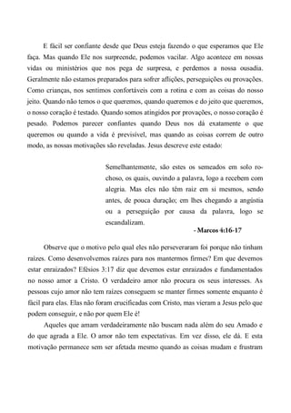 E fácil ser confiante desde que Deus esteja fazendo o que esperamos que Ele
faça. Mas quando Ele nos surpreende, podemos vacilar. Algo acontece em nossas
vidas ou ministérios que nos pega de surpresa, e perdemos a nossa ousadia.
Geralmente não estamos preparados para sofrer aflições, perseguições ou provações.
Como crianças, nos sentimos confortáveis com a rotina e com as coisas do nosso
jeito. Quando não temos o que queremos, quando queremos e do jeito que queremos,
o nosso coração é testado. Quando somos atingidos por provações, o nosso coração é
pesado. Podemos parecer confiantes quando Deus nos dá exatamente o que
queremos ou quando a vida é previsível, mas quando as coisas correm de outro
modo, as nossas motivações são reveladas. Jesus descreve este estado:
Semelhantemente, são estes os semeados em solo ro-
choso, os quais, ouvindo a palavra, logo a recebem com
alegria. Mas eles não têm raiz em si mesmos, sendo
antes, de pouca duração; em lhes chegando a angústia
ou a perseguição por causa da palavra, logo se
escandalizam.
- Marcos 4:16-17
Observe que o motivo pelo qual eles não perseveraram foi porque não tinham
raízes. Como desenvolvemos raízes para nos mantermos firmes? Em que devemos
estar enraizados? Efésios 3:17 diz que devemos estar enraizados e fundamentados
no nosso amor a Cristo. O verdadeiro amor não procura os seus interesses. As
pessoas cujo amor não tem raízes conseguem se manter firmes somente enquanto é
fácil para elas. Elas não foram crucificadas com Cristo, mas vieram a Jesus pelo que
podem conseguir, e não por quem Ele é!
Aqueles que amam verdadeiramente não buscam nada além do seu Amado e
do que agrada a Ele. O amor não tem expectativas. Em vez disso, ele dá. E esta
motivação permanece sem ser afetada mesmo quando as coisas mudam e frustram
 