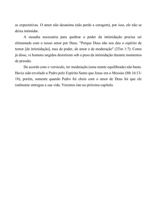as expectativas. O amor não desanima (não perde a coragem), por isso, ele não se
deixa intimidar.
A ousadia necessária para quebrar o poder da intimidação precisa sei
alimentada com o nosso amor por Deus. "Porque Deus não nos deu o espírito de
temor [de intimidação], mas de poder, de amor e de moderação" (2Tm 1:7). Como
já disse, vi homens ungidos desistirem sob o peso da intimidação durante momentos
de pressão.
De acordo com o versículo, ter moderação (uma mente equilibrada) não basta.
Havia sido revelado a Pedro pelo Espírito Santo que Jesus era o Messias (Mt 16:13-
18), porém, somente quando Pedro foi cheio com o amor de Deus foi que ele
realmente entregou a sua vida. Veremos isto no próximo capítulo.
 