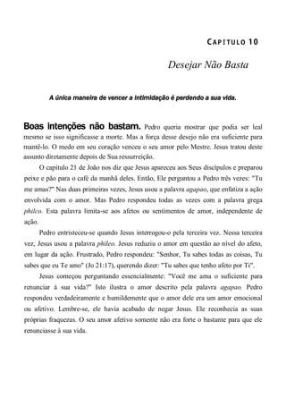 CA P Í TU L O  10 
Desejar Não Basta
A única maneira de vencer a intimidação é perdendo a sua vida.
Boas intenções não bastam. Pedro queria mostrar que podia ser leal
mesmo se isso significasse a morte. Mas a força desse desejo não era suficiente para
mantê-lo. O medo em seu coração venceu o seu amor pelo Mestre. Jesus tratou deste
assunto diretamente depois de Sua ressurreição.
O capítulo 21 de João nos diz que Jesus apareceu aos Seus discípulos e preparou
peixe e pão para o café da manhã deles. Então, Ele perguntou a Pedro três vezes: "Tu
me amas?" Nas duas primeiras vezes, Jesus usou a palavra agapao, que enfatiza a ação
envolvida com o amor. Mas Pedro respondeu todas as vezes com a palavra grega
philco. Esta palavra limita-se aos afetos ou sentimentos de amor, independente de
ação.
Pedro entristeceu-se quando Jesus interrogou-o pela terceira vez. Nessa terceira
vez, Jesus usou a palavra phileo. Jesus reduziu o amor em questão ao nível do afeto,
em lugar da ação. Frustrado, Pedro respondeu: "Senhor, Tu sabes todas as coisas, Tu
sabes que eu Te amo" (Jo 21:17), querendo dizer: "Tu sabes que tenho afeto por Ti".
Jesus começou perguntando essencialmente: "Você me ama o suficiente para
renunciar à sua vida?" Isto ilustra o amor descrito pela palavra agapao. Pedro
respondeu verdadeiramente e humildemente que o amor dele era um amor emocional
ou afetivo. Lembre-se, ele havia acabado de negar Jesus. Ele reconhecia as suas
próprias fraquezas. O seu amor afetivo somente não era forte o bastante para que ele
renunciasse à sua vida.
 