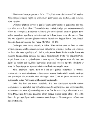 Finalmente,Jesus perguntou a Pedro: "Você Me ama afetivamente?" O motivo:
Jesus sabia que agora Pedro era um homem quebrantado que ainda não era capaz do
amor agapao.
Querendo explicar a Pedro o que Ele queria dizer quando o questionou das duas
primeiras vezes, Jesus disse: "Em verdade, em verdade te digo que, quando eras mais
moço, tu te cingias a ti mesmo e andavas por onde querias; quando, porém, fores
velho, estenderás as mãos, e outro te cingirá e te levará para onde não queres. Disse
isto para significar com que gênero de morte Pedro havia de glorificar a Deus. Depois
de assim falar, acrescentou-lhe: Segue-Me" (Jo 21:18-19).
Creio que Jesus estava dizendo a Pedro: "Você falhou antes na força do amor
afetivo, mas está vindo o dia em que você enfrentará o seu maior medo e será vitorioso
na força do amor aperfeiçoado". Até aquele ponto, Pedro havia amado dentro do
máximo da capacidade humana, mas aquilo havia falhado. Desta vez, enquanto Pedro
seguia Jesus, ele seria equipado com o amor agapao. Esse tipo de amor não nasce do
desejo do homem por ele, mas é derramado em nossos corações pelo Pai (Rm 5:5). O
amor de Deus (ágape ou agapao) não tem medo de morrer pelo outro.
Jesus encorajou Pedro, dizendo a ele que quando enfrentasse a "prensa"
novamente, ele sairia vitorioso e poderia cumprir o que havia votado anteriormente na
sua presunção: Ele morreria antes de negar Jesus. Com as garras do medo e da
intimidação soltas, Pedro seria uni homem transformado.
Deus faz isto em nosso benefício. Ele nos fortalecerá quando formos
intimidados. Ele permitirá que enfrentemos aquilo que tememos por vezes seguidas,
até sermos vitoriosos. Quando chegarmos ao fim da nossa força, clamaremos pela
força Dele. Nesta força não podemos falhar, porque o amor nunca falha (1 Co 13:8).
Deus não quer que fujamos das nossas áreas de fraqueza. Ele quer que as enfrentemos
destemidamente.
 