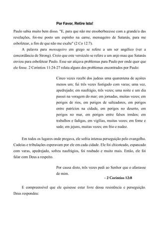 Por Favor, Retire Isto!
Paulo sabia muito bem disso. "E, para que não me ensoberbecesse com a grande/a das
revelações, foi-me posto um espinho na carne, mensageiro de Satanás, para me
esbofetear, a fim de que não me exalte" (2 Co 12:7).
A palavra para mensageiro em grego se refere a um ser angélico (ver a
concordância de Strong). Creio que este versículo se refere a um anjo mau que Satanás
enviou para esbofetear Paulo. Esse ser atiçava problemas para Paulo por onde quer que
ele fosse. 2 Coríntios 11:24-27 relata alguns dos problemas encontrados por Paulo:
Cinco vezes recebi dos judeus uma quarentena de açoites
menos um; fui três vezes fustigado com varas; uma vez,
apedrejado; em naufrágio, três vezes; uma noite e um dia
passei na voragem do mar; em jornadas, muitas vezes; em
perigos de rios, em perigos de salteadores, em perigos
entre patrícios na cidade, em perigos no deserto, em
perigos no mar, em perigos entre falsos irmãos; em
trabalhos e fadigas, em vigílias, muitas vezes; em fome e
sede; em jejuns, muitas vezes; em frio e nudez.
Em todos os lugares onde pregava, ele sofria intensa perseguição pelo evangelho.
Cadeias e tribulações esperavam por ele em cada cidade. Ele foi chicoteado, espancado
com varas, apedrejado, sofreu naufrágios, foi roubado e muito mais. Então, ele foi
falar com Deus a respeito.
Por causa disto, três vezes pedi ao Senhor que o afastasse
de mim.
- 2 Coríntios 12:8
E compreensível que ele quisesse estar livre dessa resistência e perseguição.
Deus respondeu:
 