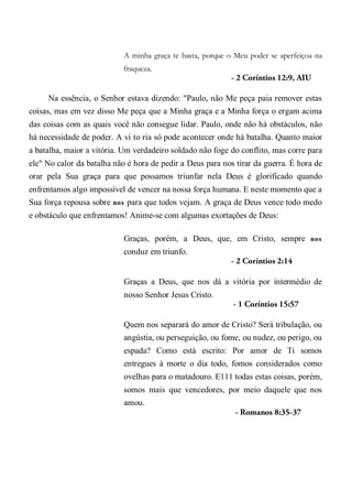 A minha graça te basta, porque o Meu poder se aperfeiçoa na
fraqueza.
- 2 Coríntios 12:9, AIU
Na essência, o Senhor estava dizendo: "Paulo, não Me peça paia remover estas
coisas, mas em vez disso Me peça que a Minha graça e a Minha força o ergam acima
das coisas com as quais você não consegue lidar. Paulo, onde não há obstáculos, não
há necessidade de poder. A vi to ria só pode acontecer onde há batalha. Quanto maior
a batalha, maior a vitória. Um verdadeiro soldado não foge do conflito, mas corre para
ele" No calor da batalha não é hora de pedir a Deus para nos tirar da guerra. É hora de
orar pela Sua graça para que possamos triunfar nela Deus é glorificado quando
enfrentamos algo impossível de vencer na nossa força humana. E neste momento que a
Sua força repousa sobre nos para que todos vejam. A graça de Deus vence todo medo
e obstáculo que enfrentamos! Anime-se com algumas exortações de Deus:
Graças, porém, a Deus, que, em Cristo, sempre nos
conduz em triunfo.
- 2 Coríntios 2:14
Graças a Deus, que nos dá a vitória por intermédio de
nosso Senhor Jesus Cristo.
- 1 Coríntios 15:57
Quem nos separará do amor de Cristo? Será tribulação, ou
angústia, ou perseguição, ou fome, ou nudez, ou perigo, ou
espada? Como está escrito: Por amor de Ti somos
entregues à morte o dia todo, fomos considerados como
ovelhas para o matadouro. E111 todas estas coisas, porém,
somos mais que vencedores, por meio daquele que nos
amou.
- Romanos 8:35-37
 
