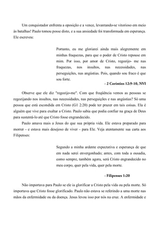 Um conquistador enfrenta a oposição e a vence, levantando-se vitorioso em meio
às batalhas! Paulo tomou posse disto, e a sua ansiedade foi transformada em esperança.
Ele escreveu:
Portanto, eu me gloriarei ainda mais alegremente em
minhas fraquezas, para que o poder de Cristo repouse em
mim. Por isso, por amor de Cristo, regozijo- me nas
fraquezas, nos insultos, nas necessidades, nas
perseguições, nas angústias. Pois, quando sou fraco é que
sou forte.
- 2 Coríntios 12:9-10, NVI
Observe que ele diz "regozijo-me". Com que freqüência vemos as pessoas se
regozijando nos insultos, nas necessidades, nas perseguições e nas angústias? Só uma
pessoa que está escondida em Cristo (G1 2:20) pode ter prazer em tais coisas. Ela é
alguém que vive para exaltar a Cristo. Paulo sabia que podia confiar na graça de Deus
para sustentá-lo até que Cristo fosse engrandecido.
Paulo amava mais a Jesus do que sua própria vida. Ele estava preparado para
morrer - e estava mais desejoso de viver - para Ele. Veja atentamente sua carta aos
Filipenses:
Segundo a minha ardente expectativa e esperança de que
em nada serei envergonhado; antes, com toda a ousadia,
como sempre, também agora, será Cristo engrandecido no
meu corpo, quer pela vida, quer pela morte.
- Filipenses 1:20
Não importava para Paulo se ele ia glorificar a Cristo pela vida ou pela morte. Só
importava que Cristo fosse glorificado. Paulo não estava se referindo a uma morte nas
mãos da enfermidade ou da doença. Jesus levou isso por nós na cruz. A enfermidade e
 