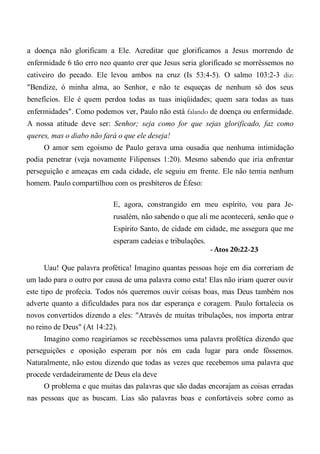 a doença não glorificam a Ele. Acreditar que glorificamos a Jesus morrendo de
enfermidade 6 tão erro neo quanto crer que Jesus seria glorificado se morrêssemos no
cativeiro do pecado. Ele levou ambos na cruz (Is 53:4-5). O salmo 103:2-3 diz:
"Bendize, ó minha alma, ao Senhor, e não te esqueças de nenhum só dos seus
benefícios. Ele é quem perdoa todas as tuas iniqüidades; quem sara todas as tuas
enfermidades". Como podemos ver, Paulo não está falando de doença ou enfermidade.
A nossa atitude deve ser: Senhor; seja como for que sejas glorificado, faz como
queres, mas o diabo não fará o que ele deseja!
O amor sem egoísmo de Paulo gerava uma ousadia que nenhuma intimidação
podia penetrar (veja novamente Filipenses 1:20). Mesmo sabendo que iria enfrentar
perseguição e ameaças em cada cidade, ele seguiu em frente. Ele não temia nenhum
homem. Paulo compartilhou com os presbíteros de Éfeso:
E, agora, constrangido em meu espírito, vou para Je-
rusalém, não sabendo o que ali me acontecerá, senão que o
Espírito Santo, de cidade em cidade, me assegura que me
esperam cadeias e tribulações.
- Atos 20:22-23
Uau! Que palavra profética! Imagino quantas pessoas hoje em dia correriam de
um lado para o outro por causa de uma palavra como esta! Elas não iriam querer ouvir
este tipo de profecia. Todos nós queremos ouvir coisas boas, mas Deus também nos
adverte quanto a dificuldades para nos dar esperança e coragem. Paulo fortalecia os
novos convertidos dizendo a eles: "Através de muitas tribulações, nos importa entrar
no reino de Deus" (At 14:22).
Imagino como reagiríamos se recebêssemos uma palavra profética dizendo que
perseguições e oposição esperam por nós em cada lugar para onde fôssemos.
Naturalmente, não estou dizendo que todas as vezes que recebemos uma palavra que
procede verdadeiramente de Deus ela deve
O problema e que muitas das palavras que são dadas encorajam as coisas erradas
nas pessoas que as buscam. Lias são palavras boas e confortáveis sobre como as
 