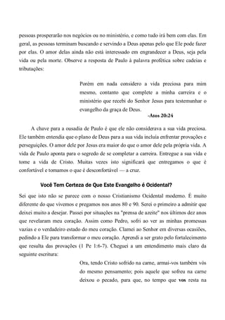 pessoas prosperarão nos negócios ou no ministério, e como tudo irá bem com elas. Em
geral, as pessoas terminam buscando e servindo a Deus apenas pelo que Ele pode fazer
por elas. O amor delas ainda não está interessado em engrandecer a Deus, seja pela
vida ou pela morte. Observe a resposta de Paulo à palavra profética sobre cadeias e
tributações:
Porém em nada considero a vida preciosa para mim
mesmo, contanto que complete a minha carreira e o
ministério que recebi do Senhor Jesus para testemunhar o
evangelho da graça de Deus.
-Atos 20:24
A chave para a ousadia de Paulo é que ele não considerava a sua vida preciosa.
Ele também entendia que o plano de Deus para a sua vida incluía enfrentar provações e
perseguições. O amor dele por Jesus era maior do que o amor dele pela própria vida. A
vida de Paulo aponta para o segredo de se completar a carreira. Entregue a sua vida e
tome a vida de Cristo. Muitas vezes isto significará que entregamos o que é
confortável e tomamos o que é desconfortável — a cruz.
Você Tem Certeza de Que Este Evangelho é Ocidental?
Sei que isto não se parece com o nosso Cristianismo Ocidental moderno. É muito
diferente do que vivemos e pregamos nos anos 80 e 90. Serei o primeiro a admitir que
deixei muito a desejar. Passei por situações na "prensa de azeite" nos últimos dez anos
que revelaram meu coração. Assim como Pedro, sofri ao ver as minhas promessas
vazias e o verdadeiro estado do meu coração. Clamei ao Senhor em diversas ocasiões,
pedindo a Ele para transformar o meu coração. Aprendi a ser grato pelo fortalecimento
que resulta das provações (1 Pe 1:6-7). Cheguei a um entendimento mais claro da
seguinte escritura:
Ora, tendo Cristo sofrido na carne, armai-vos também vós
do mesmo pensamento; pois aquele que sofreu na carne
deixou o pecado, para que, no tempo que vos resta na
 