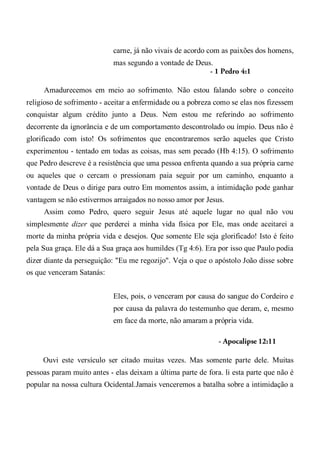 carne, já não vivais de acordo com as paixões dos homens,
mas segundo a vontade de Deus.
- 1 Pedro 4:1
Amadurecemos em meio ao sofrimento. Não estou falando sobre o conceito
religioso de sofrimento - aceitar a enfermidade ou a pobreza como se elas nos fizessem
conquistar algum crédito junto a Deus. Nem estou me referindo ao sofrimento
decorrente da ignorância e de um comportamento descontrolado ou ímpio. Deus não é
glorificado com isto! Os sofrimentos que encontraremos serão aqueles que Cristo
experimentou - tentado em todas as coisas, mas sem pecado (Hb 4:15). O sofrimento
que Pedro descreve é a resistência que uma pessoa enfrenta quando a sua própria carne
ou aqueles que o cercam o pressionam paia seguir por um caminho, enquanto a
vontade de Deus o dirige para outro Em momentos assim, a intimidação pode ganhar
vantagem se não estivermos arraigados no nosso amor por Jesus.
Assim como Pedro, quero seguir Jesus até aquele lugar no qual não vou
simplesmente dizer que perderei a minha vida física por Ele, mas onde aceitarei a
morte da minha própria vida e desejos. Que somente Ele seja glorificado! Isto é feito
pela Sua graça. Ele dá a Sua graça aos humildes (Tg 4:6). Era por isso que Paulo podia
dizer diante da perseguição: "Eu me regozijo". Veja o que o apóstolo João disse sobre
os que venceram Satanás:
Eles, pois, o venceram por causa do sangue do Cordeiro e
por causa da palavra do testemunho que deram, e, mesmo
em face da morte, não amaram a própria vida.
- Apocalipse 12:11
Ouvi este versículo ser citado muitas vezes. Mas somente parte dele. Muitas
pessoas param muito antes - elas deixam a última parte de fora. li esta parte que não é
popular na nossa cultura Ocidental.Jamais venceremos a batalha sobre a intimidação a
 