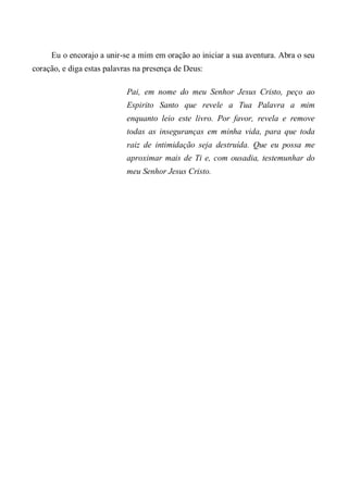 Eu o encorajo a unir-se a mim em oração ao iniciar a sua aventura. Abra o seu
coração, e diga estas palavras na presença de Deus:
Pai, em nome do meu Senhor Jesus Cristo, peço ao
Espirito Santo que revele a Tua Palavra a mim
enquanto leio este livro. Por favor, revela e remove
todas as inseguranças em minha vida, para que toda
raiz de intimidação seja destruída. Que eu possa me
aproximar mais de Ti e, com ousadia, testemunhar do
meu Senhor Jesus Cristo.
 
