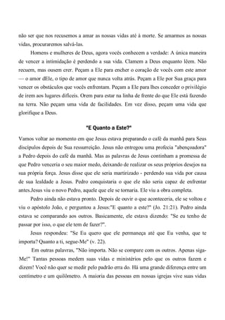 não ser que nos recusemos a amar as nossas vidas até à morte. Se amarmos as nossas
vidas, procuraremos salvá-las.
Homens e mulheres de Deus, agora vocês conhecem a verdade: A única maneira
de vencer a intimidação é perdendo a sua vida. Clamem a Deus enquanto lêem. Não
recuem, mas ousem crer. Peçam a Ele para encher o coração de vocês com este amor
— o amor dEle, o tipo de amor que nunca volta atrás. Peçam a Ele por Sua graça para
vencer os obstáculos que vocês enfrentam. Peçam a Ele para lhes conceder o privilégio
de irem aos lugares difíceis. Orem para estar na linha de frente do que Ele está fazendo
na terra. Não peçam uma vida de facilidades. Em vez disso, peçam uma vida que
glorifique a Deus.
"E Quanto a Este?"
Vamos voltar ao momento em que Jesus estava preparando o café da manhã para Seus
discípulos depois de Sua ressurreição. Jesus não entregou uma profecia "abençoadora"
a Pedro depois do café da manhã. Mas as palavras de Jesus continham a promessa de
que Pedro venceria o seu maior medo, deixando de realizar os seus próprios desejos na
sua própria força. Jesus disse que ele seria martirizado - perdendo sua vida por causa
de sua lealdade a Jesus. Pedro conquistaria o que ele não seria capaz de enfrentar
antes.Jesus viu o novo Pedro, aquele que ele se tornaria. Ele viu a obra completa.
Pedro ainda não estava pronto. Depois de ouvir o que aconteceria, ele se voltou e
viu o apóstolo João, e perguntou a Jesus:"E quanto a este?" (Jo. 21:21). Pedro ainda
estava se comparando aos outros. Basicamente, ele estava dizendo: "Se eu tenho de
passar por isso, o que ele tem de fazer?".
Jesus respondeu: "Se Eu quero que ele permaneça até que Eu venha, que te
importa? Quanto a ti, segue-Me" (v. 22).
Em outras palavras, "Não importa. Não se compare com os outros. Apenas siga-
Me!" Tantas pessoas medem suas vidas e ministérios pelo que os outros fazem e
dizem! Você não quer se medir pelo padrão erra do. Há uma grande diferença entre um
centímetro e um quilômetro. A maioria das pessoas em nossas igrejas vive suas vidas
 