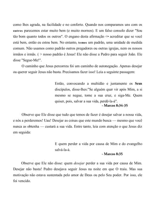 como lhes agrada, na facilidade e no conforto. Quando nos comparamos uns com os
outros parecemos estar muito bem (e muito mornos). E um falso consolo dizer "Sou
tão bom quanto todos os outros". O engano desta afirmação <• acreditar que se você
está bem, então eu estou bem. No entanto, temos um padrão, uma unidade de medida
comum. Não usamos como padrão outros pregadores ou outras igrejas, nem os nossos
irmãos e irmãs. ( > nosso padrão é Jesus! Ele não disse a Pedro para seguir João. Ele
disse "Segue-Me!".
O caminho que Jesus percorreu foi um caminho de autonegação. Apenas desejar
ou querer seguir Jesus não basta. Precisamos fazer isso! Leia a seguinte passagem:
Então, convocando a multidão e juntamente os Seus
discípulos, disse-lhes:"Se alguém quer vir após Mim, a si
mesmo se negue, tome a sua cruz, e siga-Me. Quem
quiser, pois, salvar a sua vida, perdê-la-á".
- Marcos 8:34-35
Observe que Ele disse que tudo que temos de fazer é desejar salvar a nossa vida,
e nós a perderemos! Uau! Desejar as coisas que este mundo busca — mesmo que você
nunca as obtenha — custará a sua vida. Entre tanto, leia com atenção o que Jesus diz
em seguida:
E quem perder a vida por causa de Mim e do evangelho
salvá-la-á.
- Marcos 8:35
Observe que Ele não disse: quem desejar perder a sua vida por causa de Mim.
Desejar não basta! Pedro desejava seguir Jesus na noite em que O traiu. Mas sua
motivação não estava sustentada pelo amor de Deus ou pelo Seu poder. Por isso, ele
foi vencido.
 