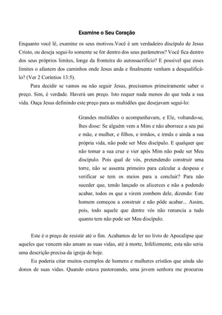 Examine o Seu Coração
Enquanto você lê, examine os seus motivos.Você é um verdadeiro discípulo de Jesus
Cristo, ou deseja segui-lo somente se for dentro dos seus parâmetros? Você fica dentro
dos seus próprios limites, longe da fronteira do autossacrificio? E possível que esses
limites o afastem dos caminhos onde Jesus anda e finalmente venham a desqualificá-
lo? (Ver 2 Coríntios 13:5).
Para decidir se vamos ou não seguir Jesus, precisamos primeiramente saber o
preço. Sim, é verdade. Haverá um preço. Isto requer nada menos do que toda a sua
vida. Ouça Jesus definindo este preço para as multidões que desejavam segui-lo:
Grandes multidões o acompanhavam, e Ele, voltando-se,
lhes disse: Se alguém vem a Mim e não aborrece a seu pai
e mãe, e mulher, e filhos, e irmãos, e irmãs e ainda a sua
própria vida, não pode ser Meu discípulo. E qualquer que
não tomar a sua cruz e vier após Mim não pode ser Meu
discípulo. Pois qual de vós, pretendendo construir uma
torre, não se assenta primeiro para calcular a despesa e
verificar se tem os meios para a concluir? Para não
suceder que, tendo lançado os alicerces e não a podendo
acabar, todos os que a virem zombem dele, dizendo: Este
homem começou a construir e não pôde acabar... Assim,
pois, todo aquele que dentre vós não renuncia a tudo
quanto tem não pode ser Meu discípulo.
Este é o preço de resistir até o fim. Acabamos de ler no livro de Apocalipse que
aqueles que vencem não amam as suas vidas, até à morte, Infelizmente, esta não seria
uma descrição precisa da igreja de hoje.
Eu poderia citar muitos exemplos de homens e mulheres cristãos que ainda são
donos de suas vidas. Quando estava pastoreando, uma jovem senhora me procurou
 