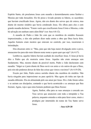 Espírito Santo, ele proclamou Jesus com ousadia e destemidamente como Senhor e
Messias por toda Jerusalém. Ele foi preso e levado perante os líderes, os sacerdotes
que haviam crucificado Jesus. Agora, não era diante dos servos que ele estava, mas
diante do mesmo sinédrio que havia condenado Jesus. Ele olhou para eles e com
grande ousadia declarou: "Foram vocês que crucificaram Jesus Cristo o Messias, e não
há salvação em nenhum outro além Dele" (ver Atos 4:8-12).
A ousadia de Pedro e João fez com que os membros do sinédrio ficassem
impressionados, e eles não podiam dizer nada contra a obra que Deus havia feito.
Aqueles homens eram mestres que estavam no controle, por isso, recorreram à
intimidação.
Eles disseram entre si: "Mas, para que não haja maior divulgação entre o povo,
ameacemo-los para não mais falarem neste nome a quem quer que seja" (At 4:17).
Lembre-se, aqueles líderes haviam acabado de crucificar Jesus. E Jesus já havia
dito a Pedro que ele morreria como Jesus. Aquelas não eram ameaças sem
fundamento. Mas, mesmo diante da possível morte, Pedro e João declararam com
ousadia: "Julgai se é justo diante de Deus ouvir-vos antes a vós outros do que a Deus,
pois nós não podemos deixar de falar das coisas que vimos e ouvimos" (At 4:19-20).
Exceto por João, Pedro estava sozinho diante dos membros do sinédrio. Não
havia ninguém para impressionar ou para apoiá-lo. Mas agora ele tinha um tipo de
ousadia diferente. Ela era alimentada pelo seu amor por Jesus. Ele e João foram soltos
e se uniram aos discípulos, contando o que havia acontecido e as ameaças que lhes
fizeram. Agora, veja o que estes homens pediram que Deus fizesse:
Agora, Senhor, olha para as suas ameaças e concede aos
Teus servos que anunciem com toda a intrepidez a Tua
palavra, enquanto estendes a mão para fazer curas, sinais e
prodígios por intermédio do nome do Teu Santo servo
Jesus.
- Atos 4:29-30
 