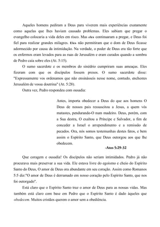Aqueles homens pediram a Deus para viverem mais experiências exatamente
como aquelas que lhes haviam causado problemas. Eles sabiam que pregar o
evangelho colocaria a vida deles em risco. Mas eles continuaram a pregar, e Deus foi
fiel para realizar grandes milagres. Eles não permitiram que o dom de Deus ficasse
adormecido por causa da intimidação. Na verdade, o poder de Deus era tão forte que
os enfermos eram levados para as ruas de Jerusalém e eram curados quando a sombra
de Pedro caía sobre eles (At. 5:15).
O sumo sacerdote e os membros do sinédrio cumpriram suas ameaças. Eles
fizeram com que os discípulos fossem presos. O sumo sacerdote disse:
"Expressamente vos ordenamos que não ensinásseis nesse nome, contudo, enchestes
Jerusalém de vossa doutrina" (At. 5:28).
Outra vez, Pedro respondeu com ousadia:
Antes, importa obedecer a Deus do que aos homens O
Deus de nossos pais ressuscitou a Jesus, a quem vós
matastes, pendurando-O num madeiro. Deus, porém, com
a Sua destra, O exaltou a Príncipe e Salvador, a fim de
conceder a Israel o arrependimento e a remissão de
pecados. Ora, nós somos testemunhas destes fatos, e bem
assim o Espírito Santo, que Deus outorgou aos que lhe
obedecem.
-Atos 5:29-32
Que coragem e ousadia! Os discípulos não seriam intimidados. Pedro já não
procurava mais preservar a sua vida. Ele estava livre do egoísmo e cheio do Espírito
Santo do Deus, O amor de Deus ora abundante em seu coração. Assim como Romanos
5:5 diz:"O amor de Deus é derramado em nosso coração pelo Espírito Santo, que nos
foi outorgado".
Está claro que o Espírito Santo traz o amor de Deus para as nossas vidas. Mas
também está claro com base em Pedro que o Espírito Santo é dado àqueles que
obedecem. Muitos cristãos querem o amor sem a obediência.
 