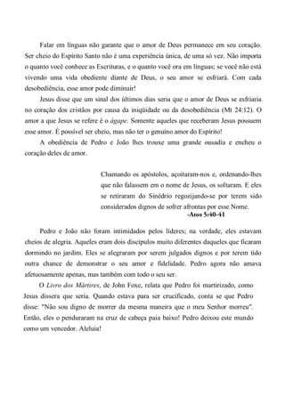 Falar em línguas não garante que o amor de Deus permanece em seu coração.
Ser cheio do Espírito Santo não é uma experiência única, de uma só vez. Não importa
o quanto você conhece as Escrituras, e o quanto você ora em línguas; se você não está
vivendo uma vida obediente diante de Deus, o seu amor se esfriará. Com cada
desobediência, esse amor pode diminuir!
Jesus disse que um sinal dos últimos dias seria que o amor de Deus se esfriaria
no coração dos cristãos por causa da iniqüidade ou da desobediência (Mt 24:12). O
amor a que Jesus se refere é o ágape. Somente aqueles que receberam Jesus possuem
esse amor. É possível ser cheio, mas não ter o genuíno amor do Espírito!
A obediência de Pedro e João lhes trouxe uma grande ousadia e encheu o
coração deles de amor.
Chamando os apóstolos, açoitaram-nos e, ordenando-lhes
que não falassem em o nome de Jesus, os soltaram. E eles
se retiraram do Sinédrio regozijando-se por terem sido
considerados dignos de sofrer afrontas por esse Nome.
-Atos 5:40-41
Pedro e João não foram intimidados pelos líderes; na verdade, eles estavam
cheios de alegria. Aqueles eram dois discípulos muito diferentes daqueles que ficaram
dormindo no jardim. Eles se alegraram por serem julgados dignos e por terem tido
outra chance de demonstrar o seu amor e fidelidade. Pedro agora não amava
afetuosamente apenas, mas também com todo o seu ser.
O Livro dos Mártires, de John Foxe, relata que Pedro foi martirizado, como
Jesus dissera que seria. Quando estava para ser crucificado, conta se que Pedro
disse: "Não sou digno de morrer da mesma maneira que o meu Senhor morreu".
Então, eles o penduraram na cruz de cabeça paia baixo! Pedro deixou este mundo
como um vencedor. Aleluia!
 