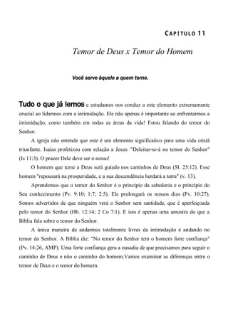 CA P Í TU L O  11 
Temor de Deus x Temor do Homem
Você serve àquele a quem teme.
Tudo o que já lemos e estudamos nos conduz a este elemento extremamente
crucial ao lidarmos com a intimidação. Ele não apenas é importante ao enfrentarmos a
intimidação, como também em todas as áreas da vida! Estou falando do temor do
Senhor.
A igreja não entende que este é um elemento significativo para uma vida cristã
triunfante. Isaías profetizou com relação a Jesus: "Deleitar-se-á no temor do Senhor"
(Is 11:3). O prazer Dele deve ser o nosso!
O homem que teme a Deus será guiado nos caminhos de Deus (Sl. 25:12). Esse
homem "repousará na prosperidade, e a sua descendência herdará a terra" (v. 13).
Aprendemos que o temor do Senhor é o princípio da sabedoria e o princípio do
Seu conhecimento (Pv. 9:10; 1:7; 2:5). Ele prolongará os nossos dias (Pv. 10:27).
Somos advertidos de que ninguém verá o Senhor sem santidade, que é aperfeiçoada
pelo temor do Senhor (Hb. 12:14; 2 Co 7:1). E isto é apenas uma amostra do que a
Bíblia fala sobre o temor do Senhor.
A única maneira de andarmos totalmente livres da intimidação é andando no
temor do Senhor. A Bíblia diz: "No temor do Senhor tem o homem forte confiança"
(Pv. 14:26, AMP). Uma forte confiança gera a ousadia de que precisamos para seguir o
caminho de Deus e não o caminho do homem.Vamos examinar as diferenças entre o
temor de Deus e o temor do homem.
 