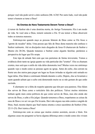 porque você não pode servir a dois senhores (Mt. 6:24)! Por outro lado, você não pode
temer o homem se teme a Deus!
Os Crentes do Novo Testamento Devem Temer a Deus?
() temor do Senhor não é uma doutrina morta, do Antigo Testamento. Ele é um modo
de vida. Se você ama a Deus, temerá somente a Ele. O seu temor a Deus absorverá
todos os temores menores.
Entristeço-me quando ouço as pessoas falarem de Deus como se Ele fosse o
"garoto de recados" delas. Uma pessoa que fala de Deus desta maneira não conhece o
Senhor realmente. Até os discípulos mais chegados de Jesus O chamavam de Senhor e
Mestre (Jo 20:28). Quando tratamos o Senhor como alguém familiar, perdemos a
perspectiva do lugar que Ele ocupa.
Este tipo de atitude fará com que nos portemos de forma irreverente. Vemos a
evidência disto tanto na igreja quanto na vida particular dos "crentes". Eles se chamam
crentes, mas será que o estilo de vida deles demonstra isso? Muitas vezes me entristeço
quando vejo o modo como as pessoas agem na igreja. Antes do culto, elas correm na
frente uns dos outros para pegar um lugar ou ficam irritadas se alguém está sentado no
lugar delas. Elas falam e continuam falando durante o culto. Depois, elas se levantam e
saem quando acham que o culto está demorando muito ou se não gostam do que estão
ouvindo.
E alarmante ver a falta de respeito aparente que têm por seus pastores. Elas falam
dos servos de Deus como o noticiário fala dos políticos. Talvez muitos ministros
tenham agido mais como políticos do que como servos de Deus, mas eles ainda são
servos de Deus, e cabe a Ele julgar. Quando tememos a Deus, respeitamos as coisas da
casa de Deus e os sei vos que Ele levanta. Davi não ergueu sua mão contra o ungido de
Deus, Saul, mesmo depois que Saul matou oitenta e cinco sacerdotes do Senhor (1Sm.
22:11-23). Davi temia a Deus!
Entristeço-me com as coisas que muitos crentes assistem, ouvem e lêem. Em
algumas casas me perguntei se havia alguma diferença entre o modo como eles viviam
 