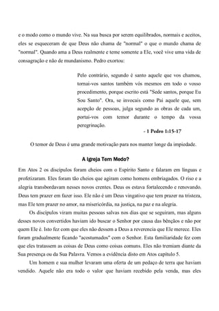 e o modo como o mundo vive. Na sua busca por serem equilibrados, normais e aceitos,
eles se esqueceram de que Deus não chama de "normal" o que o mundo chama de
"normal". Quando ama a Deus realmente e teme somente a Ele, você vive uma vida de
consagração e não de mundanismo. Pedro exortou:
Pelo contrário, segundo é santo aquele que vos chamou,
tornai-vos santos também vós mesmos em todo o vosso
procedimento, porque escrito está "Sede santos, porque Eu
Sou Santo". Ora, se invocais como Pai aquele que, sem
acepção de pessoas, julga segundo as obras de cada um,
portai-vos com temor durante o tempo da vossa
peregrinação.
- 1 Pedro 1:15-17
O temor de Deus é uma grande motivação para nos manter longe da impiedade.
A Igreja Tem Medo?
Em Atos 2 os discípulos foram cheios com o Espírito Santo e falaram em línguas e
profetizaram. Eles foram tão cheios que agiram como homens embriagados. O riso e a
alegria transbordavam nesses novos crentes. Deus os estava fortalecendo e renovando.
Deus tem prazer em fazer isso. Ele não é um Deus vingativo que tem prazer na tristeza,
mas Ele tem prazer no amor, na misericórdia, na justiça, na paz e na alegria.
Os discípulos viram muitas pessoas salvas nos dias que se seguiram, mas alguns
desses novos convertidos haviam ido buscar o Senhor por causa das bênçãos e não por
quem Ele é. Isto fez com que eles não dessem a Deus a reverencia que Ele merece. Eles
foram gradualmente ficando "acostumados" com o Senhor. Esta familiaridade fez com
que eles tratassem as coisas de Deus como coisas comuns. Eles não tremiam diante da
Sua presença ou da Sua Palavra. Vemos a evidência disto em Atos capítulo 5.
Um homem e sua mulher levaram uma oferta de um pedaço de terra que haviam
vendido. Aquele não era todo o valor que haviam recebido pela venda, mas eles
 