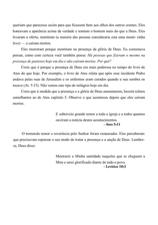 queriam que parecesse assim para que ficassem bem aos olhos dos outros crentes. Eles
honravam a aparência acima da verdade e temiam o homem mais do que a Deus. Eles
levaram a oferta, mentiram (a maioria das pessoas consideraria esta uma menti- rinha
leve) — e caíram mortos.
Eles morreram porque mentiram na presença da glória de Deus. Eu costumava
pensar, como com certeza você também pensa: Há pessoas que fizeram o mesmo na
presença de pastores hoje em dia e não caíram mortas. Por quê?
Creio que é porque a presença de Deus era mais poderosa no tempo do livro de
Atos do que hoje. Por exemplo, o livro de Atos relata que após esse incidente Pedro
andava pelas ruas de Jerusalém e os enfermos eram curados quando a sua sombra os
tocava (At. 5:15). Não vemos este tipo de milagres hoje em dia.
Creio que à medida que a presença e a glória de Deus aumentarem, haverá relatos
semelhantes ao de Atos capítulo 5. Observe o que aconteceu depois que eles caíram
mortos.
E sobreveio grande temor a toda a igreja e a todos quantos
ouviram a notícia destes acontecimentos.
- Atos 5:11
O tremendo temor e reverência pelo Senhor foram restaurados. Eles perceberam
que precisavam repensar o seu modo de tratar a presença e a unção de Deus. Lembre-
se, Deus disse:
Mostrarei a Minha santidade naqueles que se cheguem a
Mim e serei glorificado diante de todo o povo.
- Levítico 10:3
 
