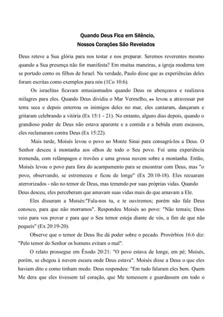 Quando Deus Fica em Silêncio,
Nossos Corações São Revelados
Deus reteve a Sua glória para nos testar e nos preparar. Seremos reverentes mesmo
quando a Sua presença não for manifesta? Em muitas maneiras, a igreja moderna tem
se portado como os filhos de Israel. Na verdade, Paulo disse que as experiências deles
foram escritas como exemplos para nós (1Co 10:6).
Os israelitas ficavam entusiasmados quando Deus os abençoava e realizava
milagres para eles. Quando Deus dividiu o Mar Vermelho, os levou a atravessar por
terra seca e depois enterrou os inimigos deles no mar, eles cantaram, dançaram e
gritaram celebrando a vitória (Ex 15:1 - 21). No entanto, alguns dias depois, quando o
grandioso poder de Deus não estava aparente e a comida e a bebida eram escassos,
eles reclamaram contra Deus (Ex 15:22).
Mais tarde, Moisés levou o povo ao Monte Sinai para consagrá-los a Deus. O
Senhor desceu à montanha aos olhos de todo o Seu povo. Foi uma experiência
tremenda, com relâmpagos e trovões e uma grossa nuvem sobre a montanha. Então,
Moisés levou o povo para fora do acampamento para se encontrar com Deus, mas "o
povo, observando, se estremeceu e ficou de longe" (Ex 20:10-18). Eles recuaram
aterrorizados - não no temor de Deus, mas temendo por suas próprias vidas. Quando
Deus desceu, eles perceberam que amavam suas vidas mais do que amavam a Ele.
Eles disseram a Moisés:"Fala-nos tu, e te ouviremos; porém não fale Deus
conosco, para que não morramos". Respondeu Moisés ao povo: "Não temais; Deus
veio para vos provar e para que o Seu temor esteja diante de vós, a fim de que não
pequeis" (Ex 20:19-20).
Observe que o temor de Deus lhe dá poder sobre o pecado. Provérbios 16:6 diz:
"Pelo temor do Senhor os homens evitam o mal".
O relato prossegue em Êxodo 20:21: "O povo estava de longe, em pé; Moisés,
porém, se chegou à nuvem escura onde Deus estava". Moisés disse a Deus o que eles
haviam dito e como tinham medo. Deus respondeu: "Em tudo falaram eles bem. Quem
Me dera que eles tivessem tal coração, que Me temessem e guardassem em todo o
 