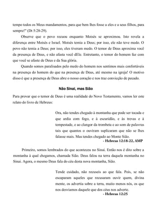 tempo todos os Meus mandamentos, para que bem lhes fosse a eles e a seus filhos, para
sempre!" (Dt 5:28-29).
Observe que o povo recuou enquanto Moisés se aproximou. Isto revela a
diferença entre Moisés e Israel. Moisés temia a Deus; por isso, ele não teve medo. O
povo não temia a Deus; por isso, eles tiveram medo. O temor de Deus aproxima você
da presença de Deus, e não afasta você dEle. Entretanto, o temor do homem faz com
que você se afaste de Deus e da Sua glória.
Quando somos paralisados pelo medo do homem nos sentimos mais confortáveis
na presença do homem do que na presença de Deus, até mesmo na igreja! O motivo
disso é que a presença de Deus abre o nosso coração e nos traz convicção de pecado.
Não Sinai, mas Sião
Para provar que o temor de Deus é uma realidade do Novo Testamento, vamos ler este
relato do livro de Hebreus:
Ora, não tendes chegado à montanha que pode ser tocada e
que ardia com fogo, e à escuridão, e às trevas e à
tempestade, e ao clangor da trombeta e ao som de palavras
tais que quantos o ouviram suplicaram que não se lhes
falasse mais. Mas tendes chegado ao Monte Sião.
- Hebreus 12:18-22, AMP
Primeiro, somos lembrados do que aconteceu no Sinai. Então nos é dito sobre a
montanha à qual chegamos, chamada Sião. Deus falou na terra daquela montanha no
Sinai. Agora, o mesmo Deus fala do céu desta nova montanha, Sião.
Tende cuidado, não recuseis ao que fala. Pois, se não
escaparam aqueles que recusaram ouvir quem, divina
mente, os advertia sobre a terra, muito menos nós, os que
nos desviamos daquele que dos céus nos adverte.
- Hebreus 12:25
 
