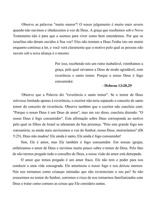 Observe as palavras "muito menos"! O nosso julgamento é muito mais severo
quando não ouvimos e obedecemos à voz de Deus. A graça que recebemos sob o Novo
Testamento não é para que a usemos para viver como bem entendemos. Por que os
israelitas não deram ouvidos à Sua voz? Eles não temiam a Deus.Tenha isto em mente
enquanto continua a ler, e você verá claramente que o motivo pelo qual as pessoas não
ouvem sob a nova aliança é o mesmo:
Por isso, recebendo nós um reino inabalável, retenhamos a
graça, pela qual sirvamos a Deus de modo agradável, com
reverência e santo temor. Porque o nosso Deus é fogo
consumidor.
- Hebreus 12:28,29
Observe que a Palavra diz "reverência e santo temor". Se o temor de Deus
estivesse limitado apenas à reverência, o escritor não teria separado o conceito de santo
temor do conceito de reverência. Observe também que o escritor não concluiu com:
"Porque o nosso Deus é um Deus de amor", mas em vez disso, concluiu dizendo: "O
nosso Deus é fogo consumidor". Esta afirmação sobre Deus corresponde ao motivo
pelo qual os filhos de Israel se afastaram da Sua presença. "Pois este grande fogo nos
consumiria; se ainda mais ouvíssemos a voz do Senhor, nosso Deus, morreríamos" (Dt
5:25). Deus não mudou! Ele ainda é santo, Ele ainda é fogo consumidor!
Sim, Ele é amor, mas Ele também é fogo consumidor. Em nossas igrejas,
enfatizamos o amor de Deus e ouvimos muito pouco sobre o temor de Deus. Pelo fato
de não termos pregado todo o conselho de Deus, a nossa visão do amor está deturpada.
O amor que temos pregado é um amor fraco. Ele não tem o poder para nos
conduzir a uma vida consagrada. Ele amorteceu o nosso fogo e nos deixou mornos.
Nós nos tornamos como crianças mimadas que não reverenciam o seu pai! Se não
crescermos no temor do Senhor, corremos o risco de nos tornarmos familiarizados com
Deus e tratar como comuns as coisas que Ele considera santas.
 