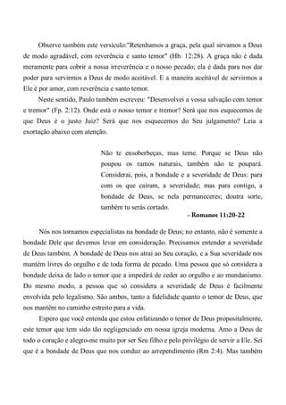 Observe também este versículo:"Retenhamos a graça, pela qual sirvamos a Deus
de modo agradável, com reverência e santo temor" (Hb. 12:28). A graça não é dada
meramente para cobrir a nossa irreverência e o nosso pecado; ela é dada para nos dar
poder para servirmos a Deus de modo aceitável. E a maneira aceitável de servirmos a
Ele é por amor, com reverência e santo temor.
Neste sentido, Paulo também escreveu: "Desenvolvei a vossa salvação com temor
e tremor" (Fp. 2:12). Onde está o nosso temor e tremor? Será que nos esquecemos de
que Deus é o justo Juiz? Será que nos esquecemos do Seu julgamento? Leia a
exortação abaixo com atenção.
Não te ensoberbeças, mas teme. Porque se Deus não
poupou os ramos naturais, também não te poupará.
Considerai, pois, a bondade e a severidade de Deus: para
com os que caíram, a severidade; mas para contigo, a
bondade de Deus, se nela permaneceres; doutra sorte,
também tu serás cortado.
- Romanos 11:20-22
Nós nos tornamos especialistas na bondade de Deus; no entanto, não é somente a
bondade Dele que devemos levar em consideração. Precisamos entender a severidade
de Deus também. A bondade de Deus nos atrai ao Seu coração, e a Sua severidade nos
mantém livres do orgulho e de toda forma de pecado. Uma pessoa que só considera a
bondade deixa de lado o temor que a impedirá de ceder ao orgulho e ao mundanismo.
Do mesmo modo, a pessoa que só considera a severidade de Deus é facilmente
envolvida pelo legalismo. São ambos, tanto a fidelidade quanto o temor de Deus, que
nos mantêm no caminho estreito para a vida.
Espero que você entenda que estou enfatizando o temor de Deus propositalmente,
este temor que tem sido tão negligenciado em nossa igreja moderna. Amo a Deus de
todo o coração e alegro-me muito por ser Seu filho e pelo privilégio de servir a Ele. Sei
que é a bondade de Deus que nos conduz ao arrependimento (Rm 2:4). Mas também
 