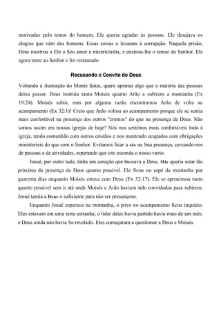motivadas pelo temor do homem. Ele queria agradar às pessoas. Ele desejava os
elogios que vêm dos homens. Essas coisas o levaram à corrupção. Naquela prisão,
Deus mostrou a Ele o Seu amor e misericórdia, e ensinou-lhe o temor do Senhor. Ele
agora teme ao Senhor e foi restaurado.
Recusando o Convite de Deus
Voltando à ilustração do Monte Sinai, quero apontar algo que a maioria das pessoas
deixa passar. Deus instruiu tanto Moisés quanto Arão a subirem a montanha (Ex
19:24). Moisés subiu, mas por alguma razão encontramos Arão de volta ao
acampamento (Ex 32:1)! Creio que Arão voltou ao acampamento porque ele se sentia
mais confortável na presença dos outros "crentes" do que na presença de Deus. Não
somos assim em nossas igrejas de hoje? Nós nos sentimos mais confortáveis indo à
igreja, tendo comunhão com outros cristãos e nos mantendo ocupados com obrigações
ministeriais do que com o Senhor. Evitamos ficar a sós na Sua presença, cercando-nos
de pessoas e de atividades, esperando que isto esconda o nosso vazio.
Josué, por outro lado, tinha um coração que buscava a Deus. Mie queria estar tão
próximo da presença de Deus quanto possível. Ele ficou no sopé da montanha por
quarenta dias enquanto Moisés estava com Deus (Ex 32:17). Ele se aproximou tanto
quanto possível sem ir até onde Moisés e Arão haviam sido convidados para subirem.
Josué temia a Deus o suficiente para não ser presunçoso.
Enquanto Josué esperava na montanha, o povo no acampamento ficou inquieto.
Eles estavam em uma terra estranha; o líder deles havia partido havia mais de um mês;
e Deus ainda não havia Se revelado. Eles começaram a questionar a Deus e Moisés.
 