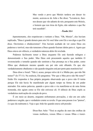 Mas vendo o povo que Moisés tardava em descer tio
monte, acercou-se de Arão e lhe disse: "Levanta-te, faze-
nos deuses que vão adiante de nós; porquanto este Moisés,
o homem que nos tirou do Egito, não sabemos o que lhe
terá sucedido".
- Êxodo 32:1
Aparentemente, eles respeitavam e temiam a Deus. "Oh, Moisés", eles haviam
suplicado, "Deus é grande demais para nós.Vá você falar com Ele e nos diga o que Ele
disse. Ouviremos e obedeceremos". Eles haviam acabado de ver como Deus era
poderoso e terrível, mas não temeram a Deus quando fizeram ídolos para si. Agora que
Deus estava em silêncio, a verdadeira natureza deles foi revelada.
Podemos facilmente temer a Deus enquanto Ele está fazendo milagres e
demonstrando o Seu poder. Mas Deus está procurando aqueles que também O
reverenciarão e temerão quando não sentirem a Sua presença ou o Seu poder, como
filhos que obedecem mesmo quando seu pai não está olhando. Os que são
verdadeiramente obedientes o são quando ninguém está por perto para monitorá-los!
Deus disse a Israel: "Não é, acaso, porque retive de ti a Minha paz, que não Me
temes?" (Is 57:11). Na essência, Ele perguntou: "Por que o Meu povo não Me teme?"
Então Ele respondeu à Sua própria pergunta observando que o povo não O temia
porque Ele não havia Se manifestado por algum tempo na forma de um poder
aterrador. Em outras palavras, quando o povo não o via manifestar-se de uma forma
tremenda, eles agiam como se Ele não estivesse ali. O silêncio de Deus expôs as
verdadeiras motivações do coração do povo.
É em meio ao deserto, enquanto enfrentamos provações, e não em um culto
poderoso e ungido, que o verdadeiro crente se revela. O que uma pessoa é na "prensa",
é o que ela realmente é. Veja o que Arão fez quando estava sob pressão:
Disse-lhes Arão: "Tirai as argolas de ouro das orelhas de
vossas mulheres, vossos filhos e vossas filhas e trazei-
 