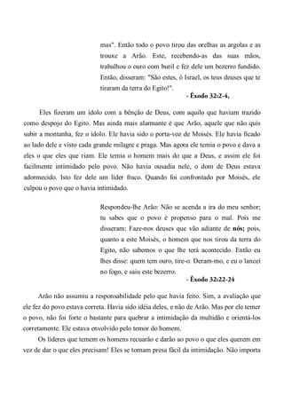 mas". Então todo o povo tirou das orelhas as argolas e as
trouxe a Arão. Este, recebendo-as das suas mãos,
trabalhou o ouro com buril e fez dele um bezerro fundido.
Então, disseram: "São estes, ó Israel, os teus deuses que te
tiraram da terra do Egito!".
- Êxodo 32:2-4,
Eles fizeram um ídolo com a bênção de Deus, com aquilo que haviam trazido
como despojo do Egito. Mas ainda mais alarmante é que Arão, aquele que não quis
subir a montanha, fez o ídolo. Ele havia sido o porta-voz de Moisés. Ele havia ficado
ao lado dele e visto cada grande milagre e praga. Mas agora ele temia o povo e dava a
eles o que eles que riam. Ele temia o homem mais do que a Deus, e assim ele foi
facilmente intimidado pelo povo. Não havia ousadia nele, o dom de Deus estava
adormecido. Isto fez dele um líder fraco. Quando foi confrontado por Moisés, ele
culpou o povo que o havia intimidado.
Respondeu-lhe Arão: Não se acenda a ira do meu senhor;
tu sabes que o povo é propenso para o mal. Pois me
disseram: Faze-nos deuses que vão adiante de nós; pois,
quanto a este Moisés, o homem que nos tirou da terra do
Egito, não sabemos o que lhe terá acontecido. Então eu
lhes disse: quem tem ouro, tire-o. Deram-mo, e eu o lancei
no fogo, e saiu este bezerro.
- Êxodo 32:22-24
Arão não assumiu a responsabilidade pelo que havia feito. Sim, a avaliação que
ele fez do povo estava correta. Havia sido idéia deles, e não de Arão. Mas por ele temer
o povo, não foi forte o bastante para quebrar a intimidação da multidão e orientá-los
corretamente. Ele estava envolvido pelo temor do homem.
Os líderes que temem os homens recuarão e darão ao povo o que eles querem em
vez de dar o que eles precisam! Eles se tornam presa fácil da intimidação. Não importa
 