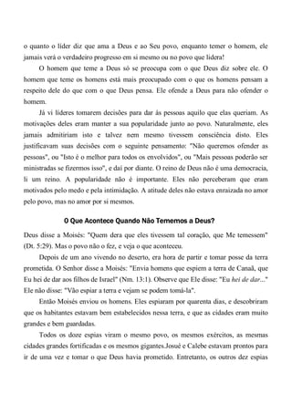 o quanto o líder diz que ama a Deus e ao Seu povo, enquanto temer o homem, ele
jamais verá o verdadeiro progresso em si mesmo ou no povo que lidera!
O homem que teme a Deus só se preocupa com o que Deus diz sobre ele. O
homem que teme os homens está mais preocupado com o que os homens pensam a
respeito dele do que com o que Deus pensa. Ele ofende a Deus para não ofender o
homem.
Já vi líderes tomarem decisões para dar às pessoas aquilo que elas queriam. As
motivações deles eram manter a sua popularidade junto ao povo. Naturalmente, eles
jamais admitiriam isto e talvez nem mesmo tivessem consciência disto. Eles
justificavam suas decisões com o seguinte pensamento: "Não queremos ofender as
pessoas", ou "Isto é o melhor para todos os envolvidos", ou "Mais pessoas poderão ser
ministradas se fizermos isso", e daí por diante. O reino de Deus não é uma democracia,
li um reino. A popularidade não é importante. Eles não perceberam que eram
motivados pelo medo e pela intimidação. A atitude deles não estava enraizada no amor
pelo povo, mas no amor por si mesmos.
0 Que Acontece Quando Não Tememos a Deus?
Deus disse a Moisés: "Quem dera que eles tivessem tal coração, que Me temessem"
(Dt. 5:29). Mas o povo não o fez, e veja o que aconteceu.
Depois de um ano vivendo no deserto, era hora de partir e tomar posse da terra
prometida. O Senhor disse a Moisés: "Envia homens que espiem a terra de Canaã, que
Eu hei de dar aos filhos de Israel" (Nm. 13:1). Observe que Ele disse: "Eu hei de dar..."
Ele não disse: "Vão espiar a terra e vejam se podem tomá-la".
Então Moisés enviou os homens. Eles espiaram por quarenta dias, e descobriram
que os habitantes estavam bem estabelecidos nessa terra, e que as cidades eram muito
grandes e bem guardadas.
Todos os doze espias viram o mesmo povo, os mesmos exércitos, as mesmas
cidades grandes fortificadas e os mesmos gigantes.Josué e Calebe estavam prontos para
ir de uma vez e tomar o que Deus havia prometido. Entretanto, os outros dez espias
 