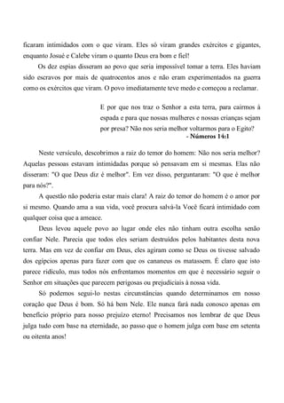 ficaram intimidados com o que viram. Eles só viram grandes exércitos e gigantes,
enquanto Josué e Calebe viram o quanto Deus era bom e fiel!
Os dez espias disseram ao povo que seria impossível tomar a terra. Eles haviam
sido escravos por mais de quatrocentos anos e não eram experimentados na guerra
como os exércitos que viram. O povo imediatamente teve medo e começou a reclamar.
E por que nos traz o Senhor a esta terra, para cairmos à
espada e para que nossas mulheres e nossas crianças sejam
por presa? Não nos seria melhor voltarmos para o Egito?
- Números 14:1
Neste versículo, descobrimos a raiz do temor do homem: Não nos seria melhor?
Aquelas pessoas estavam intimidadas porque só pensavam em si mesmas. Elas não
disseram: "O que Deus diz é melhor". Em vez disso, perguntaram: "O que é melhor
para nós?".
A questão não poderia estar mais clara! A raiz do temor do homem é o amor por
si mesmo. Quando ama a sua vida, você procura salvá-la Você ficará intimidado com
qualquer coisa que a ameace.
Deus levou aquele povo ao lugar onde eles não tinham outra escolha senão
confiar Nele. Parecia que todos eles seriam destruídos pelos habitantes desta nova
terra. Mas em vez de confiar em Deus, eles agiram como se Deus os tivesse salvado
dos egípcios apenas para fazer com que os cananeus os matassem. É claro que isto
parece ridículo, mas todos nós enfrentamos momentos em que é necessário seguir o
Senhor em situações que parecem perigosas ou prejudiciais à nossa vida.
Só podemos segui-lo nestas circunstâncias quando determinamos em nosso
coração que Deus é bom. Só há bem Nele. Ele nunca fará nada conosco apenas em
benefício próprio para nosso prejuízo eterno! Precisamos nos lembrar de que Deus
julga tudo com base na eternidade, ao passo que o homem julga com base em setenta
ou oitenta anos!
 