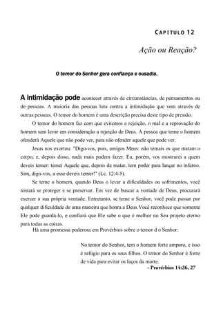 CA P Í TU L O  12 
Ação ou Reação?
O temor do Senhor gera confiança e ousadia.
A intimidação pode acontecer através de circunstâncias, de pensamentos ou
de pessoas. A maioria das pessoas luta contra a intimidação que vem através de
outras pessoas. O temor do homem é uma descrição precisa deste tipo de pressão.
O temor do homem faz com que evitemos a rejeição, o mal e a reprovação do
homem sem levar em consideração a rejeição de Deus. A pessoa que teme o homem
ofenderá Aquele que não pode ver, para não ofender aquele que pode ver.
Jesus nos exortou: "Digo-vos, pois, amigos Meus: não temais os que matam o
corpo, e, depois disso, nada mais podem fazer. Eu, porém, vos mostrarei a quem
deveis temer: temei Aquele que, depois de matar, tem poder para lançar no inferno.
Sim, digo-vos, a esse deveis temer!" (Lc. 12:4-5).
Se teme o homem, quando Deus o levar a dificuldades ou sofrimentos, você
tentará se proteger e se preservar. Em vez de buscar a vontade de Deus, procurará
exercer a sua própria vontade. Entretanto, se teme o Senhor, você pode passar por
qualquer dificuldade de uma maneira que honra a Deus.Você reconhece que somente
Ele pode guardá-lo, e confiará que Ele sabe o que é melhor no Seu projeto eterno
para todas as coisas.
Há uma promessa poderosa em Provérbios sobre o temor d o Senhor:
No temor do Senhor, tem o homem forte amparo, e isso
é refúgio para os seus filhos. O temor do Senhor é fonte
de vida para evitar os laços da morte.
- Provérbios 14:26, 27
 