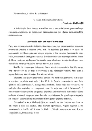 Por outro lado, a Bíblia diz claramente:
O receio do homem armará laços.
- Provérbios 29:25, ARC
A intimidação é um laço ou armadilha, mas o temor do Senhor gera confiança
e ousadia, exatamente as ferramentas necessárias para nos libertar desta armadilha
da intimidação.
A Pressão Tem um Poder Revelador
Farei uma comparação entre dois reis. Ambos governavam o mesmo reino; ambos se
prostravam perante o mesmo Deus. Um foi rejeitado por Deus, e o outro foi
considerado por Deus como um homem segundo o Seu coração. Comparando estas
vidas, descobrimos uma grande clareza e entendimento das diferenças entre o temor
de Deus e o temor do homem.Vamos dar uma olhada em um dos incidentes mais
dramáticos e menos estudados da vida de Saul. Eis a cena:
Saul havia reinado por dois anos. Como acontece na maioria das lideranças,
este "período de lua de mel" não revelou o seu verdadeiro caráter. Mas, com o
passar do tempo, as motivações dele vieram à tona.
Enquanto Saul estava em Micmás com os seus melhores guerreiros, os filisteus
se reuniram para lutar contra ele (1Sm. 13:5-15). Aquele era o exército mais forte
que Saul havia enfrentado. O inimigo tinha trinta mil carros e seis mil cavaleiros, e a
multidão dos soldados era comparada com "a areia que está à beira-mar". E
desnecessário dizer que era um grande exército! Enfrentar trinta mil carros é como
enfrentar trinta mil tanques - além do mais, o exército era tão grande que não podia
ser contado! Esta visão era muito intimidadora para o exército de Israel.
Aterrorizados, os soldados de Saul se esconderam nos bosques, em buracos,
em poços e atrás das rochas. Eles estavam apavorados. Alguns fugiram a pé,
atravessando o Jordão até à terra de Gade e Gileade, enquanto os que ficaram
seguiram Saul, tremendo de medo.
 