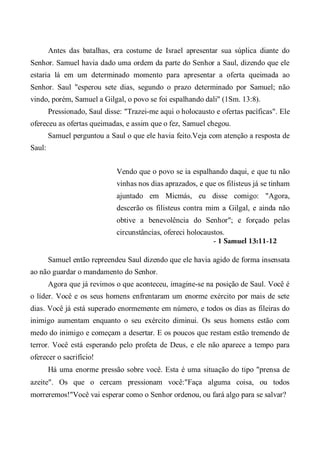 Antes das batalhas, era costume de Israel apresentar sua súplica diante do
Senhor. Samuel havia dado uma ordem da parte do Senhor a Saul, dizendo que ele
estaria lá em um determinado momento para apresentar a oferta queimada ao
Senhor. Saul "esperou sete dias, segundo o prazo determinado por Samuel; não
vindo, porém, Samuel a Gilgal, o povo se foi espalhando dali" (1Sm. 13:8).
Pressionado, Saul disse: "Trazei-me aqui o holocausto e ofertas pacíficas". Ele
ofereceu as ofertas queimadas, e assim que o fez, Samuel chegou.
Samuel perguntou a Saul o que ele havia feito.Veja com atenção a resposta de
Saul:
Vendo que o povo se ia espalhando daqui, e que tu não
vinhas nos dias aprazados, e que os filisteus já se tinham
ajuntado em Micmás, eu disse comigo: "Agora,
descerão os filisteus contra mim a Gilgal, e ainda não
obtive a benevolência do Senhor"; e forçado pelas
circunstâncias, ofereci holocaustos.
- 1 Samuel 13:11-12
Samuel então repreendeu Saul dizendo que ele havia agido de forma insensata
ao não guardar o mandamento do Senhor.
Agora que já revimos o que aconteceu, imagine-se na posição de Saul. Você é
o líder. Você e os seus homens enfrentaram um enorme exército por mais de sete
dias. Você já está superado enormemente em número, e todos os dias as fileiras do
inimigo aumentam enquanto o seu exército diminui. Os seus homens estão com
medo do inimigo e começam a desertar. E os poucos que restam estão tremendo de
terror. Você está esperando pelo profeta de Deus, e ele não aparece a tempo para
oferecer o sacrifício!
Há uma enorme pressão sobre você. Esta é uma situação do tipo "prensa de
azeite". Os que o cercam pressionam você:"Faça alguma coisa, ou todos
morreremos!"Você vai esperar como o Senhor ordenou, ou fará algo para se salvar?
 