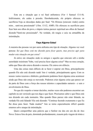 Esta era a situação que o rei Saul enfrentava (Ver 1 Samuel 13:1-8).
Infelizmente, ele cedeu à pressão. Desobedecendo, ele próprio ofereceu os
sacrifícios.Veja as desculpas dadas por Saul: "Os filisteus [estavam vindo] contra
mim... senti-me pressionado" (1Sm. 13:12, AMP). Ele ofereceu os sacrifícios para
ficar bem aos olhos do povo, e depois tentou parecer espiritual aos olhos de Samuel
dizendo:"Senti-me pressionado". Na verdade, ele reagiu e caiu na armadilha da
intimidação.
Faça Alguma Coisa!
A maioria das pessoas vez por outra enfrenta este tipo de situação. Alguma vez você
pensou: Sei que Deus está me dizendo para ficar quieto, mas preciso agir para
mudar esta situação em que estou?
Já estive em situações onde os amigos e aqueles que estavam sob a minha
autoridade insistiram:"John, você precisa fazer alguma coisa!" Mas no meu coração,
sabia que Deus não estava dizendo o mesmo. Ele estava em silêncio.
Uma das coisas mais difíceis de se fazer é esperar em Deus, principalmente
quando Ele não está dizendo nada! Isto é verdade, principalmente agora. Com os
nossos vastos recursos e dinheiro, geralmente podemos fazer alguma coisa acontecer
ainda que Deus não esteja se movendo. Podemos criar alguma coisa que parece ser
da parte de Deus com a força dos nossos talentos e capacidades naturais - e sem o
envolvimento de Deus.
No que diz respeito a tomar decisões, muitas vezes não podemos encontrar um
capítulo ou um versículo que nos diga o que fazer. Precisamos saber o que Deus está
nos dizendo em cada momento. Mas quando Deus parece não estar falando, na
verdade Ele está falando! Ele está dizendo: "Continue fazendo exatamente o que Eu
lhe disse para fazer. Nada mudou!" Isto se torna especialmente difícil quando
estamos sob o ataque da intimidação.
Quero compartilhar uma palavra que o Senhor me deu em um dia de Ano
Novo. Estava fora do país, dormindo profundamente, exausto pela viagem de trinta e
 