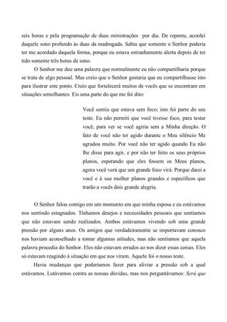 seis horas e pela programação de duas ministrações por dia. De repente, acordei
daquele sono profundo às duas da madrugada. Sabia que somente o Senhor poderia
ter me acordado daquela forma, porque eu estava estranhamente alerta depois de ter
tido somente três horas de sono.
O Senhor me deu uma palavra que normalmente eu não compartilharia porque
se trata de algo pessoal. Mas creio que o Senhor gostaria que eu compartilhasse isto
para ilustrar este ponto. Creio que fortalecerá muitos de vocês que se encontram em
situações semelhantes. Eis uma parte do que me foi dito:
Você sentiu que estava sem foco; isto foi parte do seu
teste. Eu não permiti que você tivesse foco, para testar
você, para ver se você agiria sem a Minha direção. O
fato de você não ter agido durante o Meu silêncio Me
agradou muito. Por você não ter agido quando Eu não
lhe disse para agir, e por não ter feito os seus próprios
planos, esperando que eles fossem os Meus planos,
agora você verá que um grande foco virá. Porque darei a
você e à sua mulher planos grandes e específicos que
trarão a vocês dois grande alegria.
O Senhor falou comigo em um momento em que minha esposa e eu estávamos
nos sentindo estagnados. Tínhamos desejos e necessidades pessoais que sentíamos
que não estavam sendo realizados. Ambos estávamos vivendo sob uma grande
pressão por alguns anos. Os amigos que verdadeiramente se importavam conosco
nos haviam aconselhado a tomar algumas atitudes, mas não sentíamos que aquela
palavra procedia do Senhor. Eles não estavam errados ao nos dizer essas coisas. Eles
só estavam reagindo à situação em que nos viram. Aquele foi o nosso teste.
Havia mudanças que poderíamos fazer para aliviar a pressão sob a qual
estávamos. Lutávamos contra as nossas dúvidas, mas nos perguntávamos: Será que
 