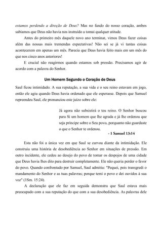 estamos perdendo a direção de Deus? Mas no fundo do nosso coração, ambos
sabíamos que Deus não havia nos instruído a tomai qualquer atitude.
Antes do primeiro mês daquele novo ano terminar, vimos Deus fazer coisas
além das nossas mais tremendas expectativas! Não sei se já vi tantas coisas
acontecerem em apenas um mês. Parecia que Deus havia feito mais em um mês do
que nos cinco anos anteriores!
E crucial não reagirmos quando estamos sob pressão. Precisamos agir de
acordo com a palavra do Senhor.
Um Homem Segundo o Coração de Deus
Saul ficou intimidado. A sua reputação, a sua vida e o seu reino estavam em jogo,
então ele agiu quando Deus havia ordenado que ele esperasse. Depois que Samuel
repreendeu Saul, ele pronunciou este juízo sobre ele:
Já agora não subsistirá o teu reino. O Senhor buscou
para Si um homem que lhe agrada e já lhe ordenou que
seja príncipe sobre o Seu povo, porquanto não guardaste
o que o Senhor te ordenou.
- 1 Samuel 13:14
Esta não foi a única vez em que Saul se curvou diante da intimidação. Ele
construiu uma história de desobediência ao Senhor em situações de pressão. Em
outro incidente, ele cedeu ao desejo do povo de tomar os despojos de uma cidade
que Deus havia lhes dito para destruir completamente. Ele não queria perder o favor
do povo. Quando confrontado por Samuel, Saul admitiu: "Pequei, pois transgredi o
mandamento do Senhor e as tuas palavras; porque temi o povo e dei ouvidos à sua
voz" (1Sm. 15:24).
A declaração que ele faz em seguida demonstra que Saul estava mais
preocupado com a sua reputação do que com a sua desobediência. As palavras dele
 