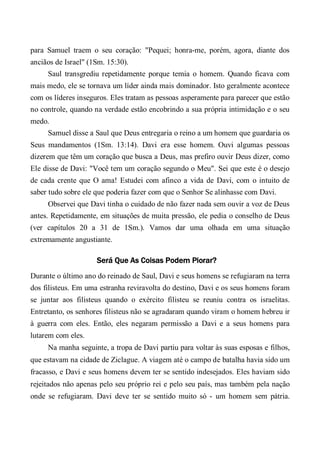 para Samuel traem o seu coração: "Pequei; honra-me, porém, agora, diante dos
anciãos de Israel" (1Sm. 15:30).
Saul transgrediu repetidamente porque temia o homem. Quando ficava com
mais medo, ele se tornava um líder ainda mais dominador. Isto geralmente acontece
com os líderes inseguros. Eles tratam as pessoas asperamente para parecer que estão
no controle, quando na verdade estão encobrindo a sua própria intimidação e o seu
medo.
Samuel disse a Saul que Deus entregaria o reino a um homem que guardaria os
Seus mandamentos (1Sm. 13:14). Davi era esse homem. Ouvi algumas pessoas
dizerem que têm um coração que busca a Deus, mas prefiro ouvir Deus dizer, como
Ele disse de Davi: "Você tem um coração segundo o Meu". Sei que este é o desejo
de cada crente que O ama! Estudei com afinco a vida de Davi, com o intuito de
saber tudo sobre ele que poderia fazer com que o Senhor Se alinhasse com Davi.
Observei que Davi tinha o cuidado de não fazer nada sem ouvir a voz de Deus
antes. Repetidamente, em situações de muita pressão, ele pedia o conselho de Deus
(ver capítulos 20 a 31 de 1Sm.). Vamos dar uma olhada em uma situação
extremamente angustiante.
Será Que As Coisas Podem Piorar?
Durante o último ano do reinado de Saul, Davi e seus homens se refugiaram na terra
dos filisteus. Em uma estranha reviravolta do destino, Davi e os seus homens foram
se juntar aos filisteus quando o exército filisteu se reuniu contra os israelitas.
Entretanto, os senhores filisteus não se agradaram quando viram o homem hebreu ir
à guerra com eles. Então, eles negaram permissão a Davi e a seus homens para
lutarem com eles.
Na manha seguinte, a tropa de Davi partiu para voltar às suas esposas e filhos,
que estavam na cidade de Ziclague. A viagem até o campo de batalha havia sido um
fracasso, e Davi e seus homens devem ter se sentido indesejados. Eles haviam sido
rejeitados não apenas pelo seu próprio rei e pelo seu país, mas também pela nação
onde se refugiaram. Davi deve ter se sentido muito só - um homem sem pátria.
 