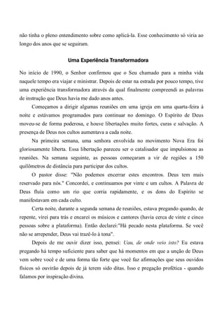 não tinha o pleno entendimento sobre como aplicá-la. Esse conhecimento só viria ao
longo dos anos que se seguiram.
Uma Experiência Transformadora
No início de 1990, o Senhor confirmou que o Seu chamado para a minha vida
naquele tempo era viajar e ministrar. Depois de estar na estrada por pouco tempo, tive
uma experiência transformadora através da qual finalmente compreendi as palavras
de instrução que Deus havia me dado anos antes.
Começamos a dirigir algumas reuniões em uma igreja em uma quarta-feira à
noite e estávamos programados para continuar no domingo. O Espírito de Deus
moveu-se de forma poderosa, e houve libertações muito fortes, curas e salvação. A
presença de Deus nos cultos aumentava a cada noite.
Na primeira semana, uma senhora envolvida no movimento Nova Era foi
gloriosamente liberta. Essa libertação pareceu ser o catalisador que impulsionou as
reuniões. Na semana seguinte, as pessoas começaram a vir de regiões a 150
quilômetros de distância para participar dos cultos.
O pastor disse: "Não podemos encerrar estes encontros. Deus tem mais
reservado para nós." Concordei, e continuamos por vinte e um cultos. A Palavra de
Deus fluía como um rio que corria rapidamente, e os dons do Espírito se
manifestavam em cada culto.
Certa noite, durante a segunda semana de reuniões, estava pregando quando, de
repente, virei para trás e encarei os músicos e cantores (havia cerca de vinte e cinco
pessoas sobre a plataforma). Então declarei:"Há pecado nesta plataforma. Se você
não se arrepender, Deus vai trazê-lo à tona".
Depois de me ouvir dizer isso, pensei: Uau, de onde veio isto? Eu estava
pregando há tempo suficiente para saber que há momentos em que a unção de Deus
vem sobre você e de uma forma tão forte que você faz afirmações que seus ouvidos
físicos só ouvirão depois de já terem sido ditas. Isso e pregação profética - quando
falamos por inspiração divina.
 