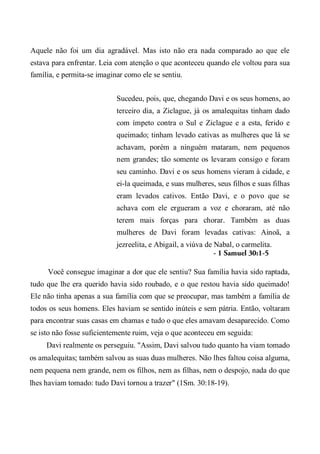 Aquele não foi um dia agradável. Mas isto não era nada comparado ao que ele
estava para enfrentar. Leia com atenção o que aconteceu quando ele voltou para sua
família, e permita-se imaginar como ele se sentiu.
Sucedeu, pois, que, chegando Davi e os seus homens, ao
terceiro dia, a Ziclague, já os amalequitas tinham dado
com ímpeto contra o Sul e Ziclague e a esta, ferido e
queimado; tinham levado cativas as mulheres que lá se
achavam, porém a ninguém mataram, nem pequenos
nem grandes; tão somente os levaram consigo e foram
seu caminho. Davi e os seus homens vieram à cidade, e
ei-la queimada, e suas mulheres, seus filhos e suas filhas
eram levados cativos. Então Davi, e o povo que se
achava com ele ergueram a voz e choraram, até não
terem mais forças para chorar. Também as duas
mulheres de Davi foram levadas cativas: Ainoã, a
jezreelita, e Abigail, a viúva de Nabal, o carmelita.
- 1 Samuel 30:1-5
Você consegue imaginar a dor que ele sentiu? Sua família havia sido raptada,
tudo que lhe era querido havia sido roubado, e o que restou havia sido queimado!
Ele não tinha apenas a sua família com que se preocupar, mas também a família de
todos os seus homens. Eles haviam se sentido inúteis e sem pátria. Então, voltaram
para encontrar suas casas em chamas e tudo o que eles amavam desaparecido. Como
se isto não fosse suficientemente ruim, veja o que aconteceu em seguida:
Davi realmente os perseguiu. "Assim, Davi salvou tudo quanto ha viam tomado
os amalequitas; também salvou as suas duas mulheres. Não lhes faltou coisa alguma,
nem pequena nem grande, nem os filhos, nem as filhas, nem o despojo, nada do que
lhes haviam tomado: tudo Davi tornou a trazer" (1Sm. 30:18-19).
 