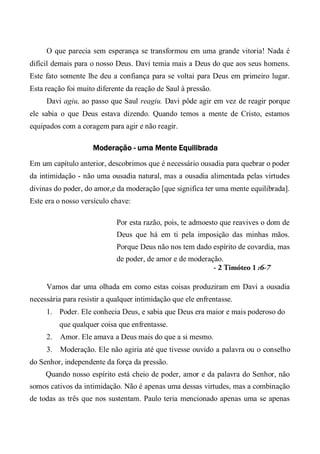 O que parecia sem esperança se transformou em uma grande vitoria! Nada é
difícil demais para o nosso Deus. Davi temia mais a Deus do que aos seus homens.
Este fato somente lhe deu a confiança para se voltai para Deus em primeiro lugar.
Esta reação foi muito diferente da reação de Saul à pressão.
Davi agiu, ao passo que Saul reagiu. Davi pôde agir em vez de reagir porque
ele sabia o que Deus estava dizendo. Quando temos a mente de Cristo, estamos
equipados com a coragem para agir e não reagir.
Moderação - uma Mente Equilibrada
Em um capítulo anterior, descobrimos que é necessário ousadia para quebrar o poder
da intimidação - não uma ousadia natural, mas a ousadia alimentada pelas virtudes
divinas do poder, do amor,e da moderação [que significa ter uma mente equilibrada].
Este era o nosso versículo chave:
Por esta razão, pois, te admoesto que reavives o dom de
Deus que há em ti pela imposição das minhas mãos.
Porque Deus não nos tem dado espírito de covardia, mas
de poder, de amor e de moderação.
- 2 Timóteo 1 :6-7
Vamos dar uma olhada em como estas coisas produziram em Davi a ousadia
necessária para resistir a qualquer intimidação que ele enfrentasse.
1. Poder. Ele conhecia Deus, e sabia que Deus era maior e mais poderoso do
que qualquer coisa que enfrentasse.
2. Amor. Ele amava a Deus mais do que a si mesmo.
3. Moderação. Ele não agiria até que tivesse ouvido a palavra ou o conselho
do Senhor, independente da força da pressão.
Quando nosso espírito está cheio de poder, amor e da palavra do Senhor, não
somos cativos da intimidação. Não é apenas uma dessas virtudes, mas a combinação
de todas as três que nos sustentam. Paulo teria mencionado apenas uma se apenas
 