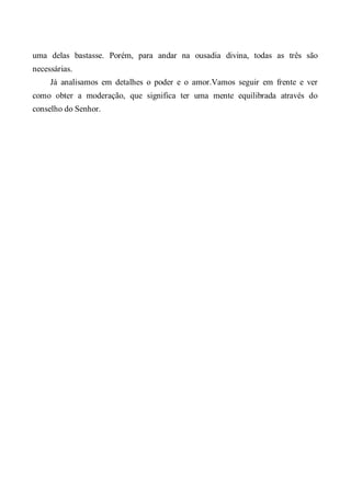 uma delas bastasse. Porém, para andar na ousadia divina, todas as três são
necessárias.
Já analisamos em detalhes o poder e o amor.Vamos seguir em frente e ver
como obter a moderação, que significa ter uma mente equilibrada através do
conselho do Senhor.
 
