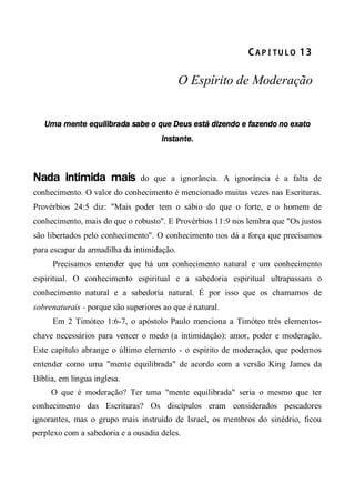 CA P Í TU L O  13 
O Espírito de Moderação
Uma mente equilibrada sabe o que Deus está dizendo e fazendo no exato
instante.
Nada intimida mais do que a ignorância. A ignorância é a falta de
conhecimento. O valor do conhecimento é mencionado muitas vezes nas Escrituras.
Provérbios 24:5 diz: "Mais poder tem o sábio do que o forte, e o homem de
conhecimento, mais do que o robusto". E Provérbios 11:9 nos lembra que "Os justos
são libertados pelo conhecimento". O conhecimento nos dá a força que precisamos
para escapar da armadilha da intimidação.
Precisamos entender que há um conhecimento natural e um conhecimento
espiritual. O conhecimento espiritual e a sabedoria espiritual ultrapassam o
conhecimento natural e a sabedoria natural. É por isso que os chamamos de
sobrenaturais - porque são superiores ao que é natural.
Em 2 Timóteo 1:6-7, o apóstolo Paulo menciona a Timóteo três elementos-
chave necessários para vencer o medo (a intimidação): amor, poder e moderação.
Este capítulo abrange o último elemento - o espírito de moderação, que podemos
entender como uma "mente equilibrada" de acordo com a versão King James da
Bíblia, em língua inglesa.
O que é moderação? Ter uma "mente equilibrada" seria o mesmo que ter
conhecimento das Escrituras? Os discípulos eram considerados pescadores
ignorantes, mas o grupo mais instruído de Israel, os membros do sinédrio, ficou
perplexo com a sabedoria e a ousadia deles.
 