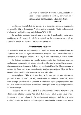Ao verem a intrepidez de Pedro e João, sabendo que
eram homens iletrados e incultos, admiraram-se; e
reconheceram que haviam eles estado com Jesus.
-Atos 4:13
Um homem chamado Estevão que servia as mesas para as viúvas surpreendeu
os instruídos líderes da sinagoga. A Bíblia nos dá este relato: "E não podiam resistir
à sabedoria e ao Espírito pelo qual ele falava" (At. 6:10).
De imediato, podemos concluir que o espírito de moderação - uma mente
equilibrada - não nasce da sabedoria natural ou do treinamento especial nas
Escrituras. Então, de onde vem o espírito de moderação?
Conhecimento Revelado
A moderação vem do conhecimento da mente de Cristo. O conhecimento das
Escrituras por si só não significa conhecer a mente de Cristo. Aprendemos que "a
letra mata, mas o Espírito vivifica" (2Co. 3:6). A letra é a Escritura, a palavra escrita.
Os fariseus possuíam um grande conhecimento das Escrituras, mas não
conheciam o seu espírito; portanto, o ministério deles gerava morte. Ele arrancava e
afastava as pessoas do coração de Deus em vez de atraí-las a Ele. Eles separavam as
pessoas de Deus com o seu conhecimento legalista, apresentando Deus da forma
como o interpretavam - com a mente e não com o coração.
Jesus declarou: "Não só de pão viverá o homem, mas de toda palavra que
procede da boca de Deus" (Mt. 4:4). Observe que Ele não disse "procedeu". Nesse
caso, o tempo verbal estaria no passado. A Bíblia traz aquilo que procedeu da boca
de Deus. Precisamos conhecer o Senhor da Bíblia para saber o que está procedendo
da Sua boca hoje.
Jesus disse em João 16:13-14 (NVI): "Mas quando o Espírito da verdade vier,
ele os guiará a toda a verdade. Não falará de si mesmo; falará apenas o que ouvir, e
lhes anunciará o que está por vir. Ele me glorificará, porque receberá do que é meu e
o tornará conhecido a vocês". Observe que de acordo com o texto da Nova Versão
 
